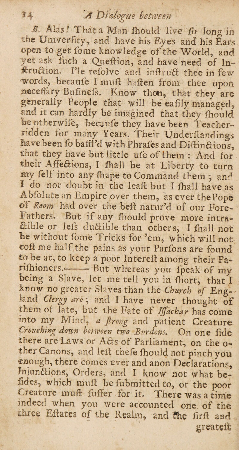 Alas / That a Man fhould live fb long in the LJmverfity, and have his Eyes and his Ears ©pen to get fome knowledge of the World, and 3/et as& fuch a Quell ion, and have need of In- ffcr.u&ion. Fie refolve and inflruft thee in few words, becaufe I mull haften from thee upon meceflary Bufinefs. Know then, that they are generally People that will be eafily managed, and it can hardly be imagined that they fhould he otherwife, becaufe they have been Teacher- ridden lor many Years. Their Underfiandings have been fo baffl’d with Phrafes and Diflinaions, that they have but little life of them : And for their Affeaions, I fhall be at Liberty to turn my felf into any fhape to Command them ^ an'1 I do not doubt in the leafl but I fhall have as Abfolute an Empire over them, as ever the Pope of Room had over the belt nature! of our Fore¬ fathers. But if any fhould prove more intra- aible or lefs duaibie than others, I fhall not he without fome Tricks for ’em, which will not coft me half the pains as your Parfons are found to be at, to keep a poor filtered: among their Pa- rifhioners.-But whereas you fpeak of my being a Slave, let me tell you in fhort, that I know no greater Slaves than the Church of Eng— land Clergy are; and I have never thought of them or late, but the Fate of JJfachar has come into my Mind, a fircng and patient Creature Crouching down between two Burdens. On one fide there are Laws or A&s of Parliament, on the o- thex Canons, and lell thefe fhould not pinch you enough, there conies ever and anon Declarations, Injun&iqns, Orders, and I know not what be- iides, which mud be fubmitted to, or the poor Creature muff fiifier for it. There was a time indeed when you were accounted one of the three Estates of the Realm, and fhe fird and greateft
