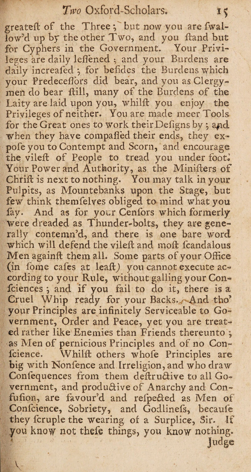 greatefl of the Three *,' but now you are fiwal- low’d up by the other ,T\vo7 and you ftand but for Cyphers in the Government. Your Privi¬ leges are daily lefiened 5 and your Burdens are daily increafed *, for befides the Burdens which your Predecefibrs did bear, and you as Clergy-* men do bear ftill, many of the Burdens of the Laity are laid upon you, whilft you enjoy the Privileges of neither. You are made meer Tools for the Great ones to work their Defigns by } a|id when they have compafied their ends, they ex- pofe you to Contempt and Scorn, and encourage the vileft of People to tread you under foot* Your Power and Authority, as the Miniffcers of Chrifb is next to nothing. You may talk in your Pulpits, as Mountebanks upon the Stage, but few think themfelves obliged to mind what you fay. And as for your Cenfors which formerly Were dreaded as Thunder-bolts, they are gene¬ rally contemn’d, and there is one bare word which will defend the viieft and moft fcandalous Men againft them all. Some parts of your Office (in fome cafes at leaftj you cannot execute ac¬ cording to your Rule, without galling your Con- fciences \ and if you fail to do it, there is a Cruel Whip ready for your Backs. And tho* your Principles are infinitely Serviceable to Go¬ vernment, Order and Peace, yet you are treat¬ ed rather like Enemies than Friends thereunto , as Men of pernicious Principles and of no Con- fcience. Whilfi: others whofe Principles are big with INonfence and Irreligion, and who draw Confequences from them deftruCtive to all Go¬ vernment, and productive of Anarchy and Con- fufion, are favour’d and refpeded as Men of Confidence, Sobriety, and Godlinefs, becaufe they fcruple the wearing of a Surplice, Sir. If you know not thefe things, you know nothing. Ji^ge V