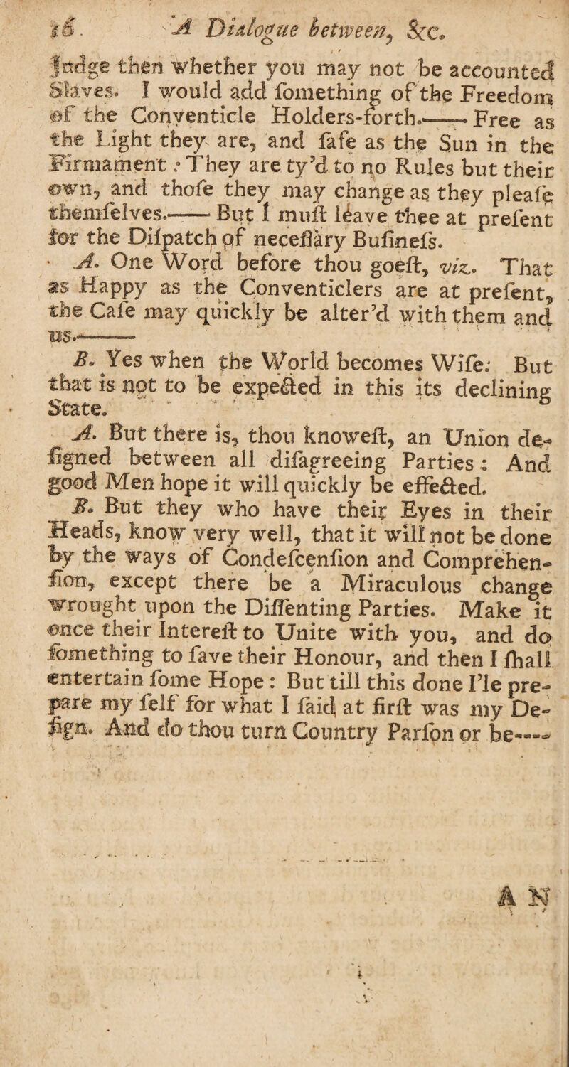 %&. A Dialogue betweei?^ See. / / „ jfedge then whether you may not be accounted Slaves. I would add fomething of the Freedom ®f the Conventicle Holdersdorth.--—Free as the Light they are, and fafe as the Sun in the Firmament .• They are ty’d to no Rules but their own, and thofe they may change as they pleafe themfelves— But 1 inuft l£ave thee at prefent for the Dilpatcfy pf neceBary Bufinefs. • A« One Word before thou goeft, viz* That as Happy as the Conventiclers are at prefent, the Cafe may quickly be alter’d with them and us.-—■—- B* Yes when the World becomes Wife; But that is not to be expelled in this its declining A. But there is, thou knoweft, an Union de~ figned between all difagreeing Parties: And good Men hope it will quickly be effected. B* But they who have their Eyes in their Heads, know very well, that it will not be done hy the ways of Condefcenfion and Comprehen- flon, except there be a Miraculous change wrought upon the Diflenting Parties. Make it ence their Intereft to Unite with you, and do Something to fave their Honour, and then I fhall entertain fbme Hope : But till this done I’le pre¬ pare my felf for what I laic! at firft was my De~ Fgn. And do thou turn Country Parfon or be—