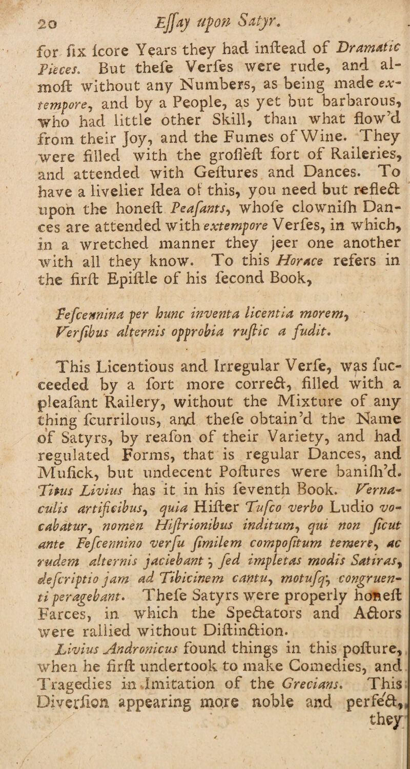 for fix fcore Years they had inftead of Dramatic Pieces. But thefe Verfes were rude, and al- moft without any Numbers, as being made ex¬ tempore, and by a People, as yet but barbarous, who had little other Skill, than what flow'd from their Joy, and the Fumes of Wine. They were filled with the grolfeft fort of Raileries, and attended with Geftures and Dances. To have a livelier Idea of this, you need but reflect upon the honeffc Peafants, whofe clownifh Dan¬ ces are attended with extempore Verfes, in which, in a wretched manner they jeer one another with all they know. To this Horace refers in the firft EpifHe of his fecond Book, i Pefcemina per hunc invent a licentia morem, V'erfibus alternis opprobia ruftic a fudit. This Licentious and Irregular Verfe, was fuc- eeeded by a fort more correft, filled with a pleafant Railery, without the Mixture of any thingScurrilous, and thefe obtain’d the Name of Satyrs, by reafon of their Variety, and had regulated Forms, that is regular Dances, and Mufick, but undecent Poftures were banifh’d. Titus Livius has it in his feventh Book. Terna- culis artificibus, quia Hiller Tufco verbo Ludio vo- cabatur, nomen Hiflrionibus inditum, qui non Jicut ante Fefcennino verfu Jimilem compofitum temere, ac rudem alternis jaciebantfed impletas modis Satiras, deferiptio jam ad Tibicinem cantu, motufq, congruen- ti per age bant. Thefe Satyrs were properly hoftefl Farces, in which the Spe&ators and Aftors were rallied without Diflin&ion. Livius Andronicus found things in this poflure, when he firfl undertook to make Comedies, and Tragedies in Imitation of the Grecians. This Diverfion appearing more noble and perfe'ft,, they