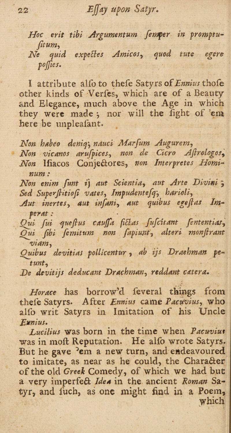 Hoc erit till Argumentum fernfer in promptu- fitum, Ne quid expeEles Amicos, quod tuts egere poffies. I attribute aifoto thefe Satyrs of Ennius thofe other kinds of Verfes, which are of a Beauty and Elegance, much above the Age in which they were made *, nor will the fight of 'em here be unpleafant. Hon habeo deniq, nauci Alarfum Augurem, Non vicanos arufpices, non de Cicro Aftrologos9 Non Ifiacos Gonje&ores, non Interpretes HomA num: Non enitn funt i) nut Scientia, nut Arte Divini 9 Sed Superfiitiofi vales, Impudentefq, harioli, Aut inertes, aut inf am, aut quibus egeftas !m~ perat : pui fui queftus cavjfa fiElas fufcitant fententias, Qui fibi form turn non fapiunt■% alteri monflrant viam, Ouihus devitias pollicentur, ab ijs Draehman pe~ tunt, De dev it ijs de due ant Draehman, reddant cat era. ' •«- • / W, « -■> • . Horace has borrow’d feveral things from thefe Satyrs. After Ennius came Pacuvius, who alfo writ Satyrs in Imitation of his Uncle Ennius. Lucilius was born in the time when Pacuviut was in moft Reputation. He alfo wrote Satyrs. But he gave }em a new turn, and endeavoured to imitate, as near as he could, the Chara&er of the old Greek Comedy, of which we had but a very imperfeft Idea in the ancient Roman Sa¬ tyr, and fuch, as one might find in a Poem, Which