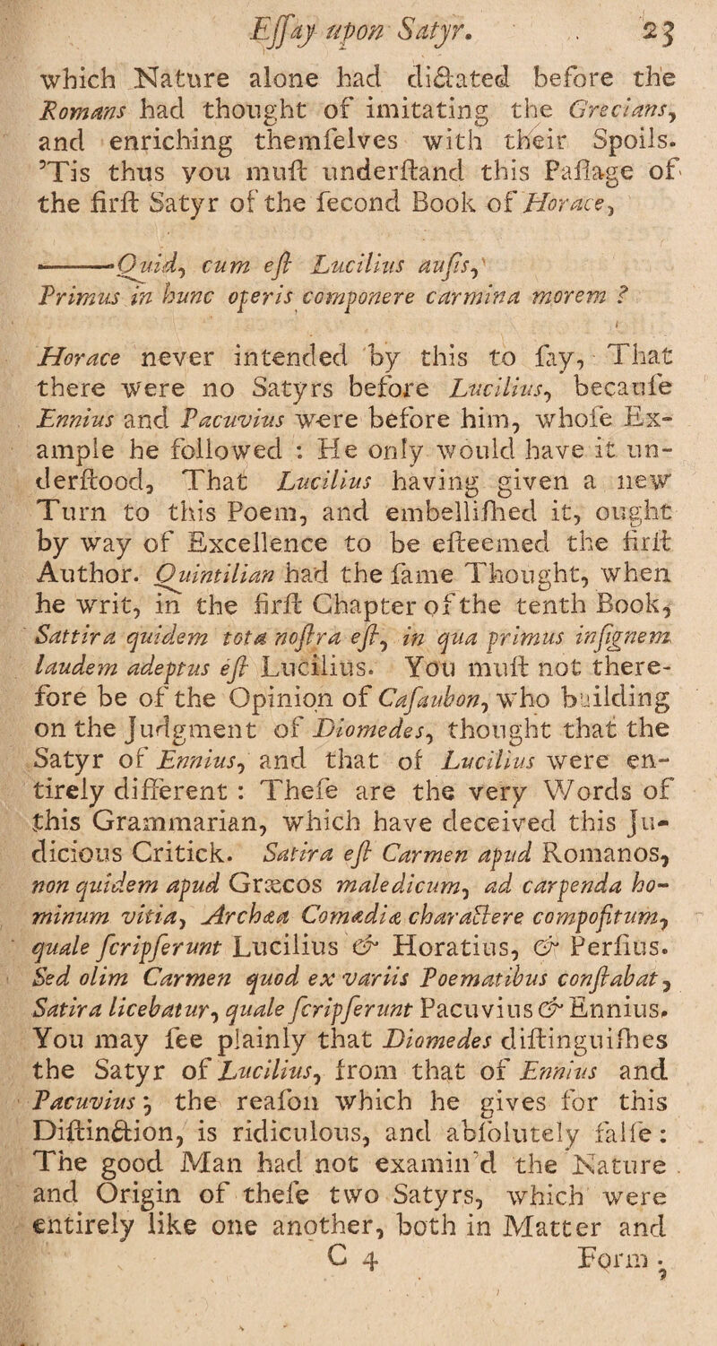 which Nature alone had dilated before the Romans had thought of imitating the Grecians, and enriching themfelves with their Spoils. 3Tis thus you muft underftand this Paftage of the firft Satyr of the fecond Book of Horace^ ■—-*Ouid7 cum eft Lucilius aufis, Primus in hunc operis comp one re car min a morem ? Horace never intended by this to fay, That there were no Satyrs before Lucilius, becaufe Ennius and Pacuvius were before him, whole Ex- ample he followed : He only would have it un- derftood, That Lucilius having given a new Turn to this Poem, and embellifhed it, ought by way of Excellence to be efteemed the frit Author. Quintilian had the fame Thought, when he writ, in the fix'd: Chapter of the tenth Book, Sattira quidem tot a noftra eft^ in qua primus infignem laudem adeptus eft Lucilius. You muft not there¬ fore be of the Opinion of Cafaubon, who building on the Judgment of Diomedes, thought that the Satyr of Ennius, and that of Lucilius were en¬ tirely different : Thefe are the very Words of this Grammarian, which have deceived this Ju¬ dicious Critick. Satira eft Carmen apud Romanos, non quidem apud Grcecos maledicum, ad carpenda ho- minum vitia, Arch a a Comadia charatlere. compofitum7 quale fcripferunt Lucilius & Horatius, & Perfius. Sed olim Carmen quod exvariis Poematibus confab at 7 Satira licebatur, quale fcripferunt Pacuvius (^Ennius* You may fee plainly that Diomedes diftinguifhes the Satyr of Lucilius, from that of Ennius and Pacuvius *, the reafon which he gives for this Diftin&ion, is ridiculous, and abfolutely falfe: The good Man had not examin’d the Nature and Origin of thefe two Satyrs, which were entirely like one another, both in Matter and G 4 Form *