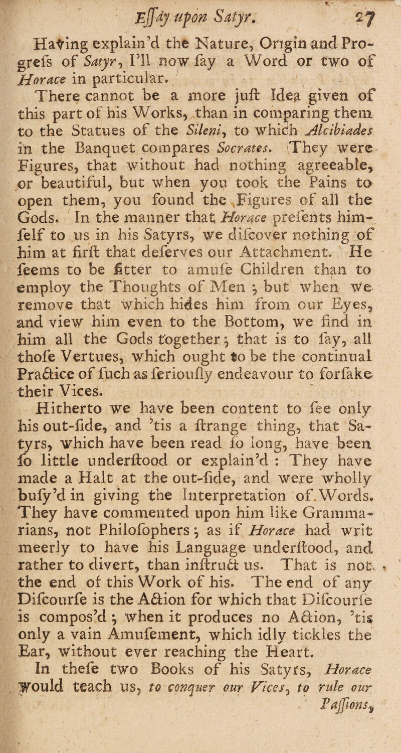 Hating explain’d the Nature, Origin and Pro- grefs of Satyr, I’ll now fay a Word or two of Horace in particular.. There cannot be a more juft Idea given of this part of his Works, Than in comparing them to the Statues of the Sileni, to which Hlcibiades in the Banquet compares Socrates. They were figures, that without had nothing agreeable, or beautiful, but when you took the Pains to open them, you found the Figures of all the Gods. In the manner that Horace prefents him- felf to us in his Satyrs, we dxfcover nothing of him at firft that deferves our Attachment. He feems to be Jitter to amtife Children than to employ the Thoughts of Men *, but when we remove that which hides him from our Eyes, and view him even to the Bottom, we find in him all the Gods together ‘0 that is to fay, all thofe Vertues, which ought to be the continual Practice of fuch as ferionfly endeavour to forfake their Vices. Hitherto we have been content to fee only his out-fide, and ’tis a ftrange thing, that Sa¬ tyrs, which have been read fo long, have been lb little underftood or explain’d : They have made a Halt at the out-fide, and were wholly bufy’d in giving the Interpretation of. Words. They have commented upon him like Gramma¬ rians, not Philofophers ^ as if Horace had writ meerly to have his Language underftood, and rather to divert, than inftrutt us. That is no tv . the end of this Work of his. The end of any Difcourfe is the A&ion for which that Difcourie is compos’d \ when it produces no A<51 ion, ?ti$ only a vain Amufement, which idly tickles the Ear, without ever reaching the Heart. In thefe two Books of his Satyrs, Horace Would teach us, to conquer our Vices, to rule our