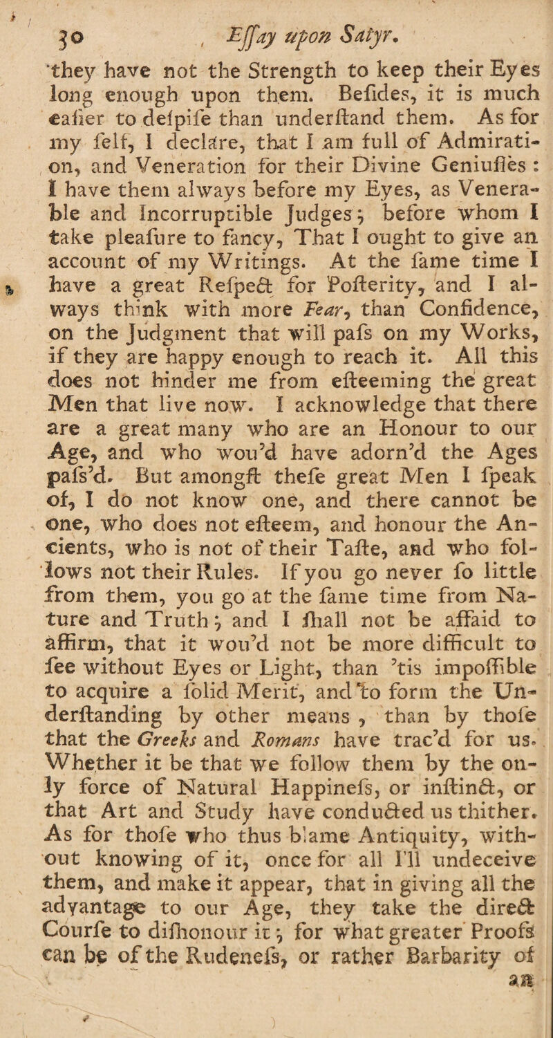 'they have not the Strength to keep their Eyes long enough upon them. Befides, it is much ealier to delpife than underftand them. As for my felf, 1 declare, that I am full of Admirati¬ on, and Veneration for their Divine Geniufies : I have them always before my Eyes, as Venera¬ ble and Incorruptible Judges} before whom l take pleafure to fancy. That I ought to give an. account of my Writings. At the fame time I have a great Refpe£t for Pofterity, and I al¬ ways think with more Fear, than Confidence, on the Judgment that will pafs on my Works, if they are happy enough to reach it. All this does not hinder me from efteeming the great Men that live now. I acknowledge that there are a great many who are an Honour to our Age, and who wouJd have adorn’d the Ages pafs’d. But amongft thefe great Men I fpeak of, I do not know one, and there cannot be one, who does not efleem, and honour the An¬ cients, who is not of their Taffe, and who fol¬ lows not their Rules. If you go never fo little from them, you go at the fame time from Na¬ ture and Truth} and I fhall not be affaid to affirm, that it wou’d not be more difficult to fee without Eyes or Light, than ’tis impoffible to acquire a folid Merit, and*to form the Un~ derftanding by other means , than by thofe that the Greeks and Romans have trac’d for us. Whether it be that we follow them by the on¬ ly force of Natural Happinefs, or inftind:, or that Art and Study have conduced us thither. As for thofe who thus blame Antiquity, with¬ out knowing of it, once for all I’ll undeceive them, and make it appear, that in giving all the adyantage to our Age, they take the direct Courfe to difhonour it} for what greater Proofs can be of the Rudenefs, or rather Barbarity of