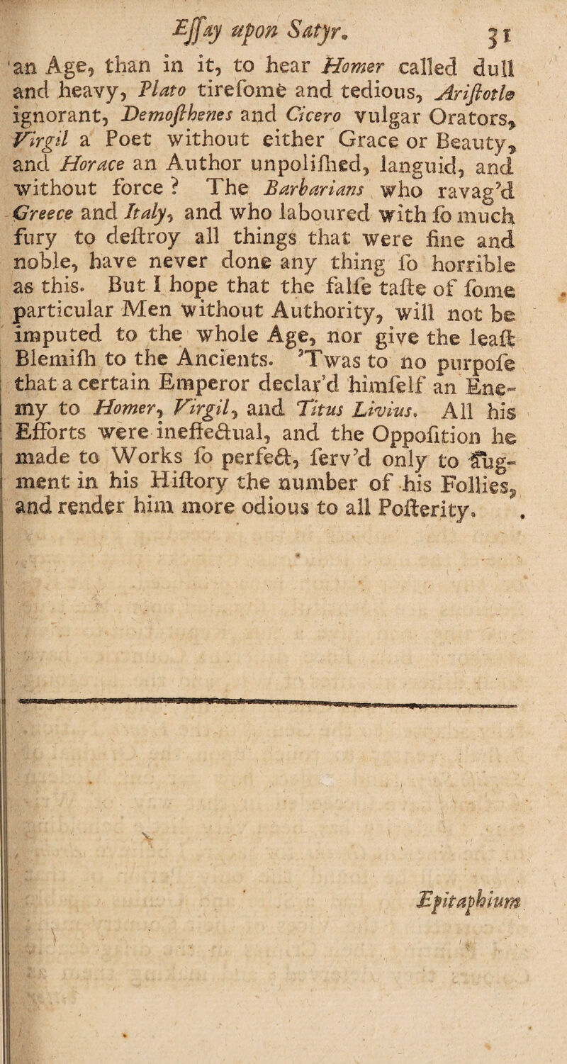 an Age, than in it, to hear Homer called dull and heavy, Plato tirefome and tedious, Ariftotl® ignorant, Demofthenes and Cicero vulgar Orators* Virgil a Poet without either Grace or Beauty* and Horace an Author unpolifhed, languid, and without force ? The Barbarians who ravaged Greece and Italy, and who laboured with fc much fury to deftroy all things that were fine and noble, have never done any thing fo horrible as this. But I hope that the falfe tafte of feme particular Men without Authority, will not be imputed to the whole Age, nor give the leaft Blemifh to the Ancients. ?Twas to no purpofe that a certain Emperor declar’d himfelf an Ene¬ my to Homer, Virgil, and Titus Livius, All his Efforts were inefteftual, and the Oppofition he made to Works fo perfeft, ferv?d only to fug- ment in his Hiftory the number of his Follies., and render him more odious to all Pofterity, v Mfka^hium