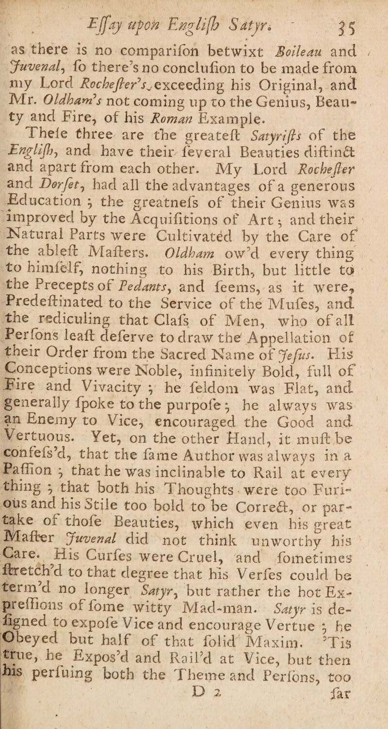 Effay upon English Satyrs ' j 5 as there is no companion betwixt Bolleau and Juvenal, fo there’s no conclulion to be made from my Lord RochefieEs^exceeding his Original, and Mr. Oldham’s not coming up to the Genius, Beau¬ ty and Fire, of his Roman Example. Thele three are the greateft Satyrifls of the Jznglijh-, and have their feyeral Beauties diftinft and apart from each other. My Lord Rochejler and Dorfit1 had all the advantages of a generous Education } the greatnefs of their Genius was improved by the Acquisitions of Art $ and their Natural Parts were Cultivated by the Care of the ableft Mailers. Oldham ow’d every thing to himfMf, nothing to his Birth, but little to the Precepts of Pedants, and feems, as it were^ Predeftinated to the Service of the Mtifes, and the rediculing that Clafs of Men, who of all Per ions lead; deferve to draw the Appellation of their Order from the Sacred Name of Jefits. His Conceptions were Noble, infinitely Bold, full of Fire and Vivacity } he feldorn was Flat, and generally {poke to the purpofe ; he always was an Enemy to Vice, encouraged the Good and Vertuous. Yet, on the other Hand, it mu ft be confefs’d, that the fame Author was always in a Paftlon ‘7 that he was inclinable to Rail at every thing • that both his Thoughts ■ were too Furl- ous and his Stile too bold to be Correct, or par¬ take or thofe Beauties, which even his great Mafter Juvenal did not think unworthy his Care. His Curfes were Cruel, and fometimes ftretch d to that degree that his Verfes could be term’d no longer Satyr y but rather the hot Ex- preffions of fome witty Mad-man. Satyr is de- figned to expofe Vice and encourage Vertue he Obeyed but half of that folid Maxim. ’Tis true, he Expos’d and Rail’d at Vice, but then |bis perfuing both the Theme and Perfons, too L) 2 far