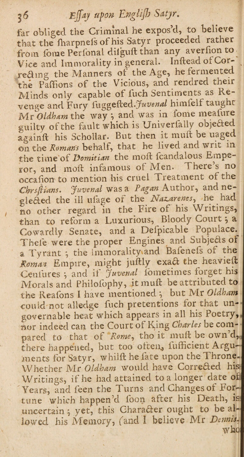 far obliged the Criminal he expos’d, to believe that the fharpneis of his Satyr proceeded rather from fome Perfonal diiguft than any averfion to- Vice and Immorality in general. Inftead oi Cor- v reding the Manners of the Age, he fermented the Paffions of the Vicious, and rendred their Minds only capable of inch Sentiments as P^e- venge and Fury fuggcfhcd.Juvenal himfelf taught Mr Oldham the way *, and was in fome meafure guilty of the fault which is Univerfally objeded againft his Schollar. But then it mult be uaged on the Roman's behalf, that he lived and writ in the time of Dornitian the moft fcandalous Empe- for, and moft infamous of iVIen. T here s no occahon to mention his cruel Treatment of the Chrsftians. Juvenal was a Pagan Author, and ne» gleded the ill ufage of the JSfaz.arenes^ he had no other regard in the Fire of his Writings, than to reform a Luxurious, Bloody Court , a Cowardly Senate, and a Defpicable Populace. Thefe were the proper Engines and Subjeds of a Tyrant \ the immorality and Bafenefs of the Romm Empire, might juftly exact the^ heavieft Ceniures \ and it Juvenal fbmetimes forget his Morals and Philofophy, itmuft be attributed to the Reafons I have mentioned } but Mr Oldham could not alledge fuch pretentions for that un¬ governable heat which appears in all his Poetry, nor indeed can the Court of Ring Cnarles be com-’ pared to that of ‘Rome, tho it muft be own’d,, there happened, but too often., iufficient Argu¬ ments for Satyr, whilfthefate upon theThrone. Whether Mr Oldham would have Correded h\s Writings, if he had attained to a longer date of 'Years, and feen the Turns and Changes of For¬ tune which happen’d loon after his Death, is uncertain 5 yet, this Gharader ought to be al¬ lowed. his Memory, (and I believe Mr Dennis- who