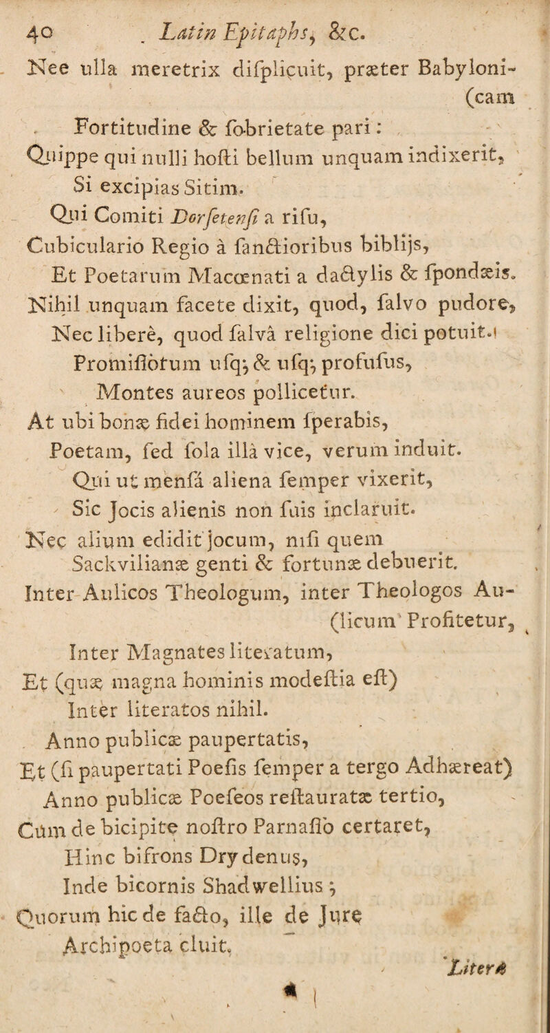 Nee ulla meretrix difplicuit, prster Babyloni- (cam Fortitudine & fobrietate pari: Quippe quinulli hoffci bellum unquam indixerit. Si excipias Sitim. Qui Comiti JDorfetenfi a rifu, Cubiculario Regio a fan&ioribus biblijs, Et Poe tar u in Macoenati a da&ylis & fpondsis» Nihil unquam facete dixit, quod, falvo pudore* Neclibere, quod falva religione dici potuit.i Promiflofum ufq*, & ufq*, profufus, Montes aureos pollicefur. At ubi bons fidei hominem fperabis, Poetam, fed fola ilia vice, verum induit. Qui ut menfa aliena femper vixerit, Sic Jocis alienis non fuis inclaruit. Nec alium edidit jocum, nifi quem Sackvilians genti 8c fortuns debuerit. Inter Aulicos Theologian, inter Theologos Au- (licum Profitetur3 Inter Magnateslitei'atum, Et (qus magna hominis modeilia eft) Inter literatos nihil. Anno publics paupertatis, Et (fi paupertati Poefis femper a tergo Adhsreat) Anno publics Pcefeos reftaurats tertio, Cum de bicipite noftro Parnaffo certaret* Hinc bifrons Dry den u§, Inde bicornis Shadwellius, Quorum hicde fa£to, ille de Jure Archipoeta cluit, * LiterA