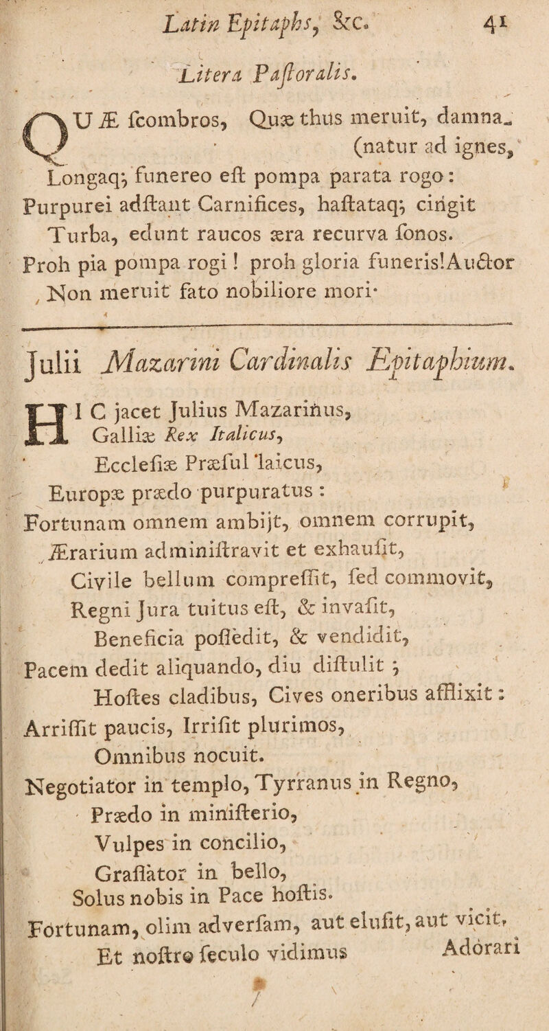Lit era Pafl oralis. QU M fcombros, Qux thus meruit, damna^ (natur ad igpes/ Longaq*, funereo eft pompa parata rogo: Purpurei adftant Carnifices, haftataq*, cirigit Turba, edurit raucos xra recurva fonos. Proh pia pompa rogi! proh gloria funeris!Au6tor Non meruit fato nobiliore mori* Julii JVlazanni Cardinalis Evitapbium. HI C jacet Julius Mazarifius, Gallix Rex It aliens, Ecclefix Prxful 'laicus, Europx prxdo purpuratus : Fortunam omnem ambijt, omnem corrupit, iErarium adminiftravit et exhauflt, Civile bellum compreftit, fed commovit, Regni Jura tuitus eft, & invafit, Beneficia pofiedit, & vendidit, Pacem dedit aliquando, diu diftulit y Holies cladibus, Gives oneribus afflixit: Arrifilt paucis, Irrifit plurimos, Omnibus nocuit. Negotiator in templo, Tyrranus in Regno, ' Prxdo in miriifterio, Vulpes in concilio, Grafiator in bello, Solus nobis in Pace hofhs. Fortunam, olim adverfam, aut elufit,aut vicit, Et noftro feculo vidimus Addrari i - f '