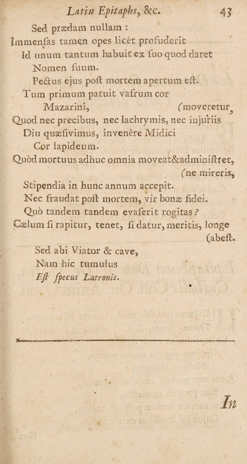 Sed prxdam nullam : Immenfas tarnqn opes licet profuderit Id unum tantum habuit ex fuo quod claret Nomen fuum. i Pe&us ejus poft mortem apertiun eft. . Turn primurn patuit vafrum cor Mazarini, (knoveretur Quod nec precibus, nec lachrymis, nec injuriis Diu quaeftvimus, invenere Midici Cor lapideum. / Quodmortuus acihuc omnia moveat&adminiftfet, fne inker is, Stipendia in hunc annum accepit. Nec fraudat poft mortem, vir bonas fideL Quo tandem tandem evaferit rogitas ? Caelum ft rapitur, tenet, ft datur, meritis, longe (abeft. Sed abi Viator Sc cave, Nam hie tumulus Eft ft ecus Latronis.