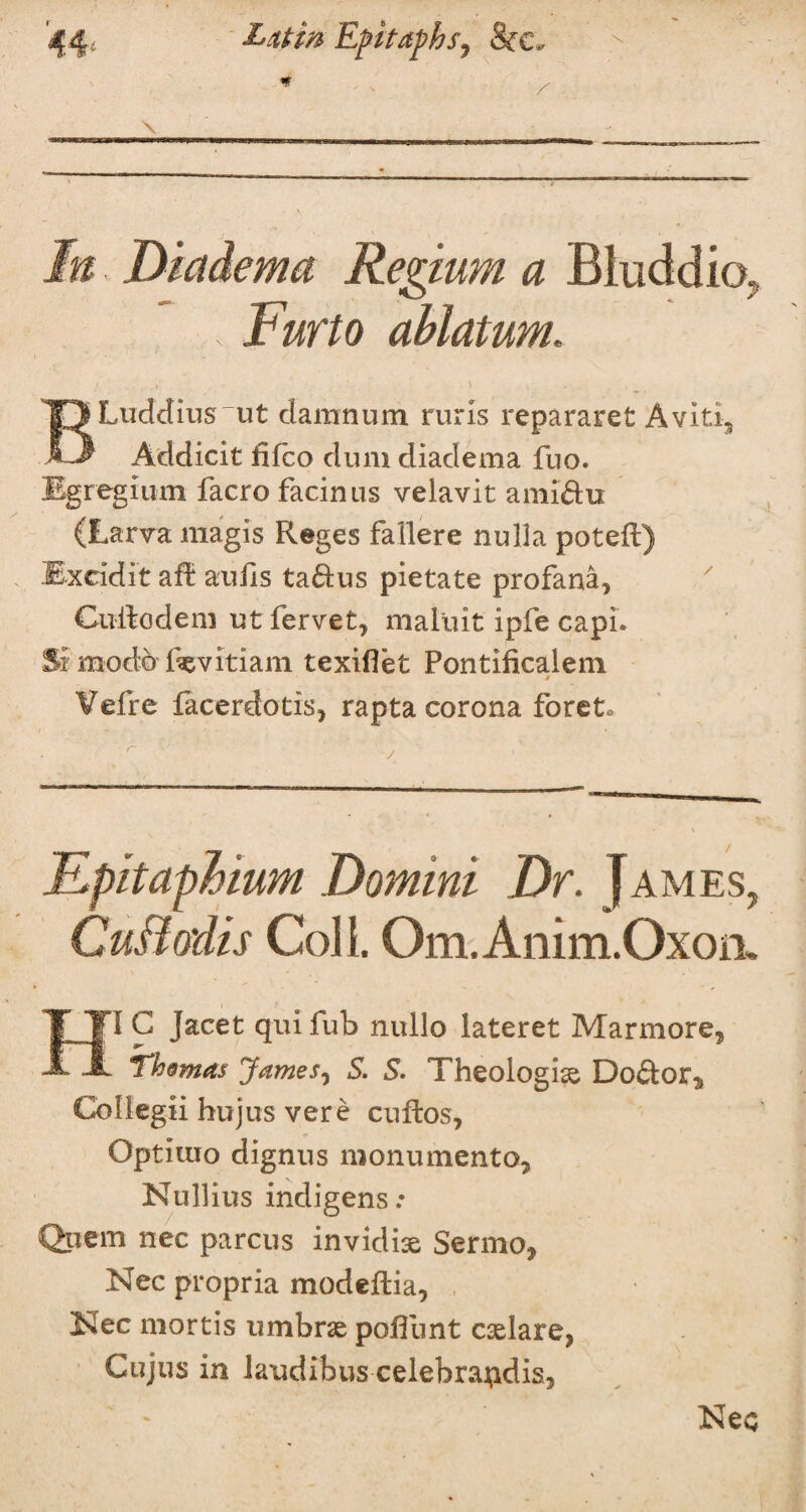 s \ Dicidema Regium a Bluddio. , Fur to ablatum. BLuddius ut damnum ruris repararet Aviti5 Addicit fifco dum diadema fuo. Egregium facro facinus velavit ami'ftu (Larva magis Reges fallere nulla potefl) Mxcidit aft auiis ta&us pietate profana, Cudodem utfervet, maluit ipfe capi. Si rnodo fevitiam texiflet Pontificalem t ¥efre facerdotis, rapta corona foreto Fpitaphium Domini Dr. James CuBodis Coll. Om.Anim.Oxoii 1 C Jacet qui fub nullo lateret Marmore, Thomas James, S. S. Theologiae Doctor,, Collegii hujus vere cuftos, Optluio dignus monumento, Nullius indigens.* Qpem nec parcus invidiae Sermo* Nec propria modedia, Nec mortis umbrae pofiiint caelare, 7 Cujus in laudibus celebra^dis. Nec