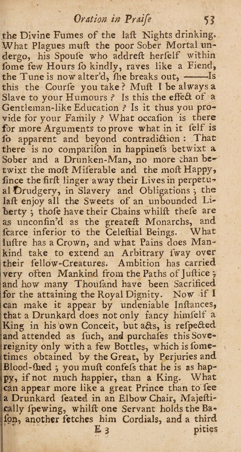 the Divine Fumes of the laft Nights drinking* What Plagues muft the poor Sober Mortal un¬ dergo, his Spoufe who addreft herfelf within fome few Hours fo kindly, raves like a Fiend, the Tune is now alter’d, fhe breaks out, ——Is this the Courfe you take? Muft I be always a Slave to your Humours f Is this the effect of a Gentleman-like Education ? Is it thus you pro¬ vide for your Family ? What occafion is there for more Arguments to prove what in it felf is fo apparent and beyond contradiction : That there is no companion in happinefs betwixt a Sober and a Drunken-Man, no more than be*' twixt the moft Miferable and the mo ft Happy, fince the firft linger away their Lives in perpetu*? al Drudgery, in Slavery and Obligations *, the laft enjoy all the Sweets of an unbounded Li¬ berty j thofe have their Chains whilft thefe are as unconfin’d as the greateft Monarchs, and fcarce inferior to the Celeftial Beings. What iuftre has a Crown, and what Pains does Man¬ kind take to extend an Arbitrary fway over their fellow-Creatures. Ambition has carried very often Mankind from the Paths of Juftice \ and how many Thoufand have been Sacrificed for the attaining the Royal Dignity. Now if I can make it appear by undeniable Infiances, that a Drunkard does not only fancy himfelf a King in his own Conceit, but afts, is refpe&ed and attended as fuch, and purchases this Sove¬ reignity only with a few Bottles, which is fome- v times obtained by the Great, by Perjuries and Blood-fired } you muft confefs that he is as hap¬ py, if not much happier, than a King. What can appear more like a great Prince than to fee a Drunkard feated in an Elbow Chair, Majefti- tally fpewing, whilft one Servant holds the Ba^ fon, another fetches him Cordials, and a third E 3 • - pities .