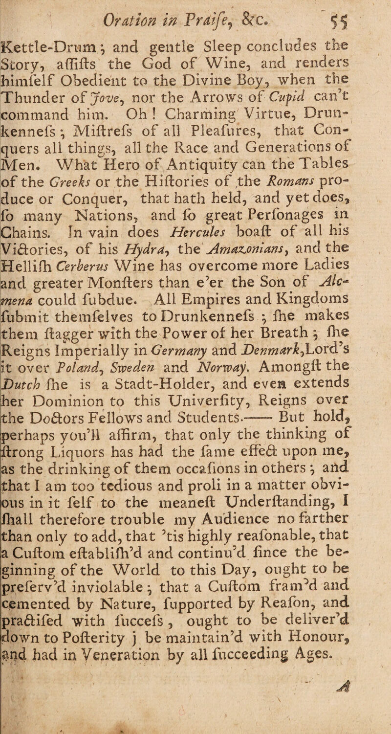 Kettle-Drum *, and gentle Sleep concludes the Story, affids the God of Wine, and renders himfelf Obedient to the Divine Boy, when the Thunder of Jove^ nor the Arrows of Cupid can’t command him. Oh ! Charming Virtue, Drun- kennels *, Mid refs of all Pleafures, that Con¬ quers all things, all the Race and Generations of Men. What Hero of Antiquity can the Tables of the Greeks or the Hidories of the Romans pro¬ duce or Conquer, that hath held, and yet does, fo many Nations, and lb great Perfonages in Chains. In vain does Hercules boad of all his Victories, of his Hydra, the Amaz^onians} and the Hellifh Cerberus Wine has overcome more Ladies and greater Monders than e’er the Son of Ale** mena could fubdue. All Empires and Kingdoms fubrnit themfelves to Drunkennefs *, fhe makes them dagger with the Power of her Breath ^ fhe Reigns Imperially in Germany and Denmark^Lord’s it over Roland, Sweden and Norway, Amongd the Dutch fhe is a Stadt-Holder, and even extends her Dominion to this Univerfity, Reigns over the Do&ors Fellows and Students.-But hold, perhaps you’ll affirm, that only the thinking of drong Liquors has had the fame effect upon me, as the drinking of them occafions in others \ and that I am too tedious and proli in a matter obvi¬ ous in it felf to the meaned Unclerdanding, I fhall therefore trouble my Audience no farther than only to add, that 5tis highly reafonable, that a Cudom edablidfd and continu’d lince the be¬ ginning of the World to this Day, ought to be preferv’d inviolable ^ that a Cudom framed and. cemented by Nature, fupported by Reafon, and pra&ifed with fuccefs , ought to be deliver’d down to Poderity j be maintain’d with Honour, $nd had in Veneration by all fucceeding Ages. At