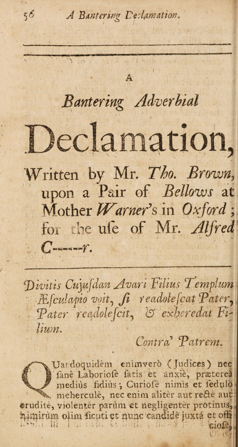 5 9- A Bantering Vedpnation* Bantering Adverbial Written by Mr. Tho. Brown, upon a Pair of Bellows at Mother Warner's in Oxford; for the ule of Mr. Alfred . ' * {£)ivitis Cujufdan Avarl Films Templum ■ JEfculapio voit, Jl feadolefeat*Pater, Fater foadolejcit, & exh.eredat Fz- hum. Contra Batrem. • * Uardoquidem enimvero (Judices) nec if 1 fane Labor tele feds'.fet &nxie, prasterea medius fidius Curiofe nimis et fedulq mehercule, nec enim aliter aut rede auti frudite, violenter parimi et negligenter protinus,, olim ficuti et nuncxandide juxtd et o® ' : tiOlf
