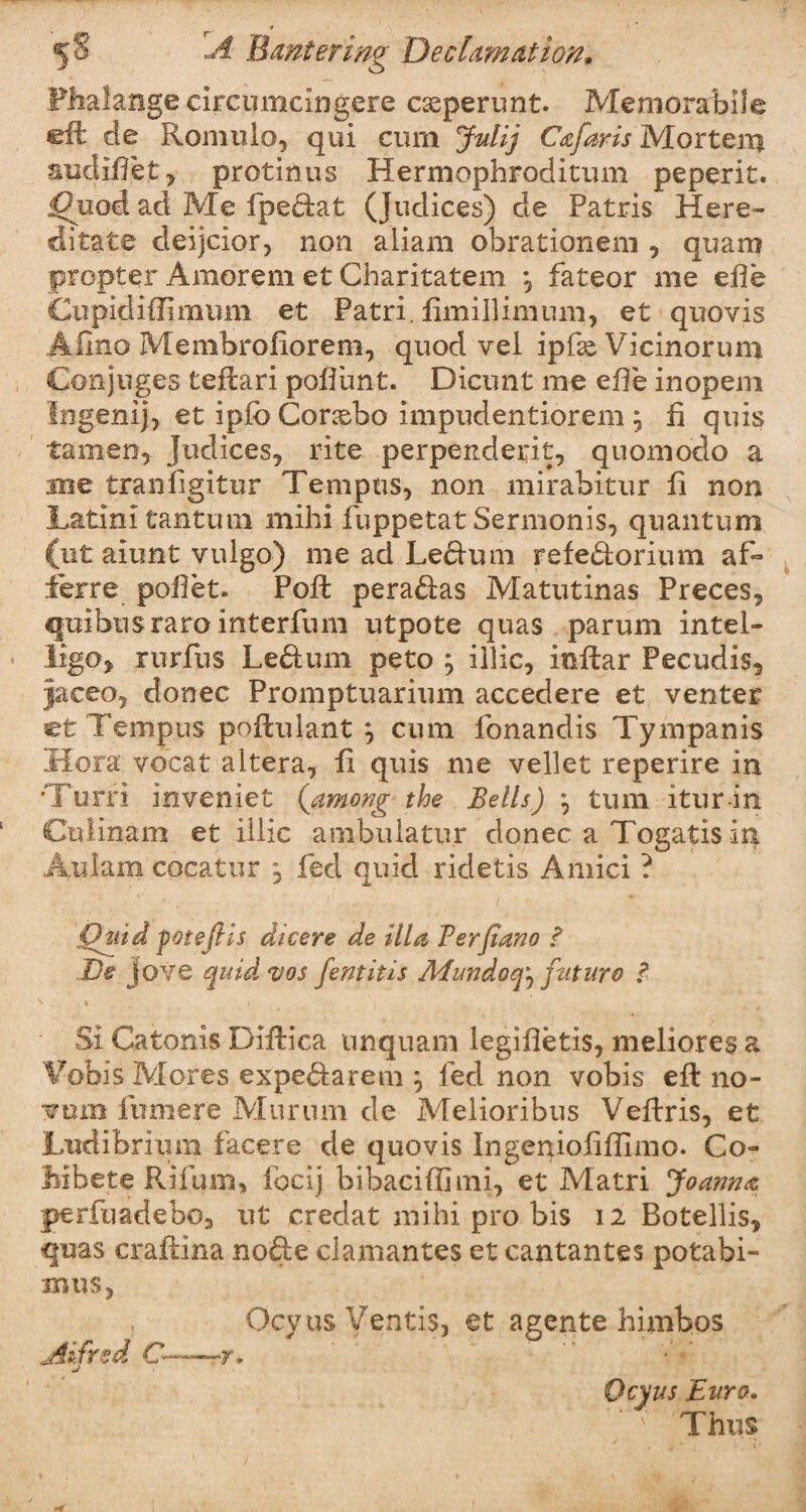 Phalange circumelngere c^perunt. Memorabile eft de Romulo, qui cum Jnlij Cafaris Mortem audiftet y protinus Hermophroditum peperit. |?uod ad Me fpedat (Judices) de Patris H cre¬ dits te deijcior, non aliam obrationeni, quam propter Amorem et Charitatem , fateor me efle Ciipidiffimum et Patri. ftmillimum, et quovis Afino Membroftorem, quod vel ipfse Vicinorum Conjuges teftari poflimt. Dicunt me efte inopem Ingenij, et ipfo Conebo impudentiorem ^ ft quis tamen, Judices, rite perpendeirit, quomodo a me tranftgitur Tenipus, non mirabitur ft non Latin! tanturn mihi fuppetat Sermonis, quantum (ut alimt vulgo) me ad Ledum refedorium aft ferre poftet. Poft peradas Matutinas Preces, quibusraro interfum utpote quas parum intel- ligo, rurfus Ledum peto ; illic, inftar Pecudis, jaceo, donee Promptuarium accedere et venter et Tempos poftulant } cum lonandis Tympanis Hora vocat altera, ft quis me vellet reperire in ’Turri inveniet {among the Bells) *, turn itur in Culinam et illic ambulatur donee a Togatis in Aulam cocatur , fed quid ridetis Amici ? Quid fotefils dicere de ilia Ferjiano ? Ds Jove quid vos fentitis Mundoq^ future Si Catonis Diftica unquam legiftetis, meliores a Vobis Mores expedarem ; fed non vobis eft no¬ vum fwmere Murnm de Melioribus Veftris, et Ludibrium facere de quovis ingenioftftlmo. Co- Mbete Rifum, focij bibaciftimi, et Matri Joanna perftiadebo, ut credat mihi pro bis 12 Botellis, quas craftina node clamantes et cantantes potabi- mus, Ocyus Ventis, et agente himbos Alfred C——rr. Ocyus Euro. Thus