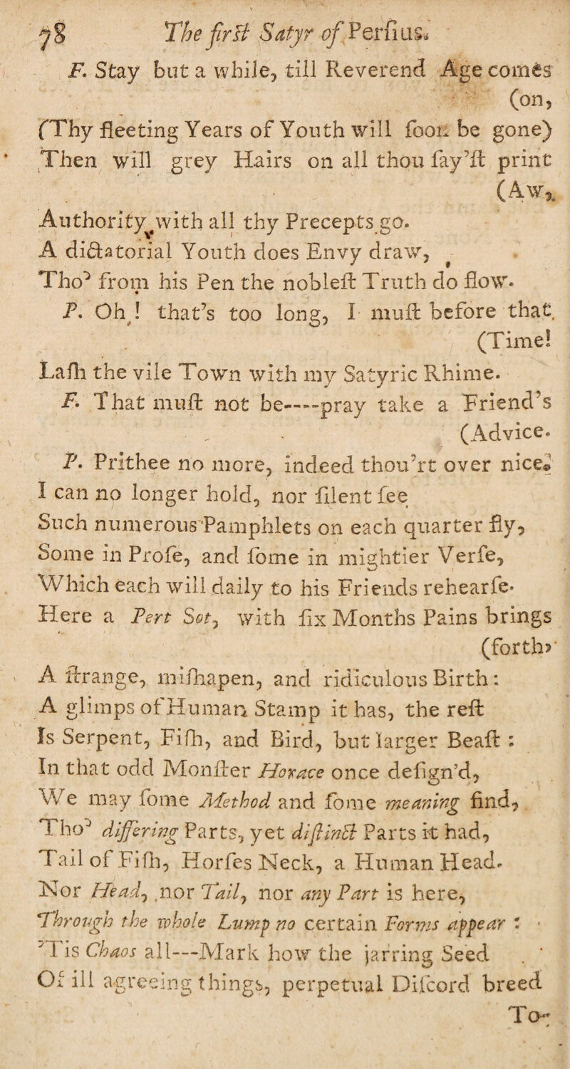 F. Stay but a while, till Reverend Age comes (on, (Thy fleeting Years of Youth will foon be gone) Then will grey Hairs on all thou fay’ft print (Aw*. Authority^with all thy Precepts go. A di&atorial Youth does Envy draw, Tho^ from his Pen the nobleft Truth do flow* P. Oh ! that’s too long, I mult before that (Time! Lafh the vile Town with my Satyric Rhime. F. That mult not be—--pray take a Triend’s (Advice. P. Prithee no more, indeed thouYt over nice© I can no longer hold, nor filent fee Such numerous Pamphlets on each quarter fly, Some in Prole, and fome in mightier Verfe, Which each will daily to his Friends rehearfe* Here a Pert Sot, with fix Months Pains brings (forth?' A itrange, milhapen, and ridiculous Birth: A glimps ol Human Stamp it has, the reft Is Serpent, Fifh, and Bird, but larger Beaft : In that odd Monlter Horace once defin’d, We may fome APethod and fome meaning find, Fho0 differing Parts, yet diflinB Parts it had, Tailoi Fifh, Horfes Neck, a Human Head. Nor Head, ,nor Tail7 nor any Part is here, Through the whole Lump no certain Forms appear : ■ y I is Chaos all—Mark how the jarring Seed Of ill agreeing things, perpetual Difcord breed To;