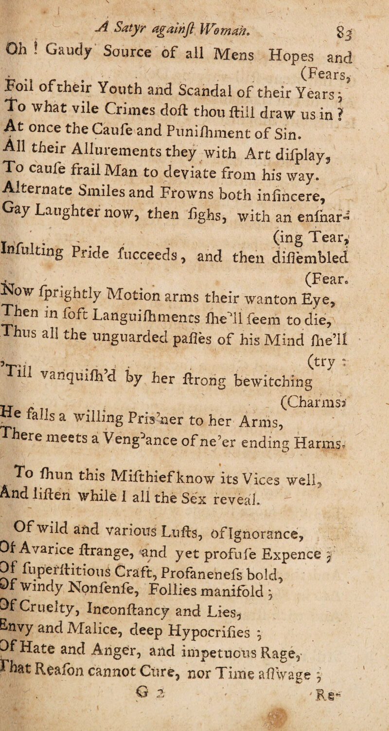 Jl Satyr again ft Woman* gj Qh ! Gaudy Source of all Mens Hopes and > (Fears Foil of their Youth and Scandal of their Years J To what vile Crimes doll thou Hill draw us in ? At once the Caufe and Puni/hment of Sin. All their Allurements they with Art difplay. To caufe frail Man to deviate from his way. Alternate Smiles and Frowns both infincere. Gay Laughter now, then fighs, with an enfnar» X r \ . • (ing Tear» intuiting Pnde fucceeds, and then diflembled fprigntly Motion arms their wanton Eye, Then in foft Languifhments fhell feem to die. Thus all the unguarded pahes of his Mind ftie’ll 5T.?1 . . . (try : 1 ill vanquiftfd by her ftrong bewitching tj. • (Charms* tie fa]]s a willing Pris?ner to her Arms, There meets a Vengeance of ne;er ending Harms. To fhun this Mifthiefknow its Vices well. And lifted while I all the Sex reveal.  Of wild and various Lufts, of Ignorance, Of Avarice ftrange, and yet profufe Expence j Of fuperftitious Craft, Profanenefs bold, fc)f Windy Nonlenfe, Follies manifold j Of Cruelty, Ineonftancy and Lies, E»nvy and Malice, deep Hypocrilies ^ Of Hate and Anger, and impetuous Rage, That Rea Ion cannot Cure, nor Time aflwage y . © ?j ' Rg*