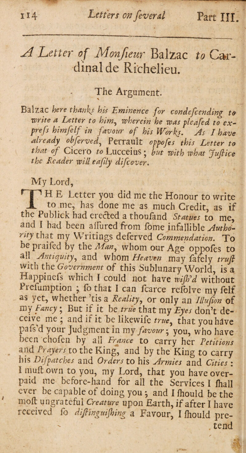 -7 ■ 114 Letters on feveral Part III. ■A Letter of Monfieur Balzac to Car¬ dinal de Richelieu. The Argument. Balzac here thanks his Eminence for condefcending to write a Letter to him, wherein he was pleafed to ex- prefs himfelf in favour of his Works. As I have already obferved, Perrault oppefes this Letter to that of Cicero to Lucceius ; but with what Juft ice the Reader will eaftly difeover. My Lord* r | 1 H E Letter you did me the Honour to write X to me, has done me as much Credit, as if the Publick had erected a thouland Statues to me, and I had been ahuredfrom fome infallible Autho- r*ty that my Writings deferved Commendation. To be praifed by the Man, whom our Age oppofes to all Antiquity, and whom Heaven may fafely truft with the Government of this Sublunary World, is a idappinefs which I could not have wiftrd without Preemption ; fo that I can fcarce refolve my felf as yet, whether ’tis a Reality, or only an Illufion of my Fancy; But if it be true that my Eyes don’t de¬ ceive me ; and if it be likewife true, that you have pafs'd your Judgment in my favour; you, who have been chofen by all France to carry her Petitions and Prayers to the King, and by the King to carry his Difpatches and Orders to his Armies and Cities : 1 mull own to you, my Lord, that you have over¬ paid me before-hand for all the Services I fhall ever be capable of doing you and I fhould be the moil ungrateful Creature upon Earth, if after I have received fo diftlnguiftoing a Favour, I fhould pre- - .tend