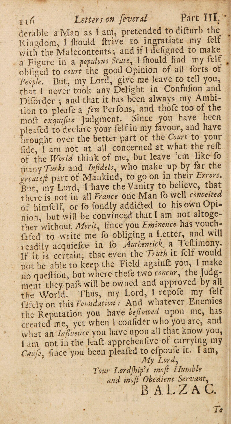 derable a Man as I am, pretended todifturb the Kingdom, I Ihould ftrive to ingratiate my felf with the Malecontents-, and if I defigned to make a Figure in a populous State, I fhould find my feif obliged to court the good Opinion of all forts of People. But, my Lord, give me leave to tell you, that I never took any Delight in Confufion and Diforder \ and that it has been always my Ambi¬ tion to pleafe a few. Perfons, and thole too of the mo ft exqmfte Judgment. Since you have been plea fed to declare your felf in my favour, and have brought over the better part of the Court to your fide, I am not at all concerned at what the reft: of the World think of me, but leave ?em like fo many Turks and Infidels, who make up by far the are at eft part of Mankind, to go on in their Errors. But, my Lord, I have the Vanity to believe, that there is not in all France one Man fo well conceited of himfelf, or fo fondly addidfed to his own Opi¬ nion, but wiil be convinced that I am not altoge¬ ther without Merit, fince you Eminence has vouch- fafed to wiite me fo obliging a Letter, and will readily acquiefce in fo Authentick, a Teftimony. If it is certain, that even the Truth it felf would not be able to keep the Field againft you, I make no queftion, but where thefe two concur, the Judg¬ ment they pafs will be owned and approved by all the World. Thus, my Lord, I repofe my felf fiifely on this Foundation : And whatever Enemies the Reputation you have beftowed upon me, has created me, yet when 1 confider who you are, and what an Influence you have upon all that know you, I am not in the leaft apprehenfive of carrying my Cnufie, fince you been pleafed to efpoufe it. I am. My Lord, Tour Lordjhip’s mo ft Humble and moft Obedient Servant, BALZAC.