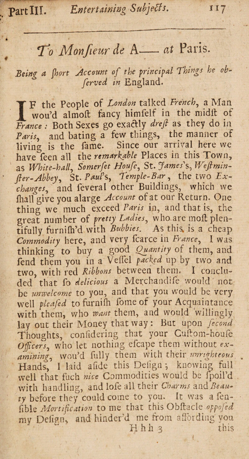 T^o Monfieur de A-—- at Paris. Being a Jbort Account of the principal Things he oh- ferved in England. IF the People of London talked French, a Man wou’d almoft fancy himfelf in the midft of France: Both Sexes go exactly drefi as they do in Paris, and bating a few things, the manner of living is the fame. Since our arrival here we have feen all the remarkable Places in this Town, as White-hall, Somerfet Houfe, St. James's, Wefimin- fter-Abbey, St. Paul's, Temple-Bar, the two Ex¬ changes, and feveral other Buildings, which we fliall give you alarge Account of at our Return. One thing we much exceed Paris in, and that is, the great number of pretty Ladies, who.are mofL plen¬ tifully furnilh’d with Bubbles. As this, is a cheap Commodity here, and very fcarce in France, I was thinking to buy a good Quantity of them,* and fend them you in a Veffel packed up by two and two, with red Ribbons between them, I conclu¬ ded that fo delicious a Metchandife would not be unwelcome to you, and that you would be very well plea fed to furnifh fome of your Acquaintance with them, who want them, and would 'willingly lay out their Money that way : But u pon Jecond Thoughts, considering that your Cuftom-houie Officers, who let nothing efcape them without ex¬ amining., wou’d fully them with their o> teous Hands, 1 laid afide this Delign *, knowing full well that fuch nice Commodities would be fpoiPd with handling, and lofe all their Charms and Beau¬ ty before they could come to you. It was a fen- fible Mortification to me that this OMtacie oppofed mv Delign* and hinder'd me from affording you Hhh 3 this