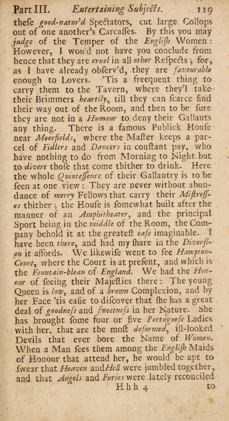 thefe good-natur'd Spe&ators, cut large Collops out of one another’s Carcaffes. By this you may judge of the Temper of the Englijh Women : However, I wou'd not have you conclude from hence that they are cruel in all other Refpeels 7 for, as I have already obferv’d, they are favourable enough to Lovers. 3Tis a freequent thing to carry them to the Tavern, where they3! take their Brimmers heartily, till they can fcarce find their way out of the Room, and then to be fure they are not in a Humour to deny their Gallants any thing. There is a famous Publick Houle near Moorfelds, where the Matter keeps a par¬ cel of Fidlers and Dancers in conttant pay, who have nothing to do from Morning to Night but to divert thofe that come thither to drink. Here the whole Ouintejfence of their Gallantry is to be feen at one^view: They are never without abun¬ dance of merry Fellows that carry their Miftreff- es thither *, the Houfe is fomewhat built after the manner of an Amphitheater, and the principal Sport being in the middle of the Room, the Com- pany behold it at the greateft eafe imaginable. I have been there7 and had my filar e in the Diverfi- on it affords. We likewife went to fee Hamptonw Court7 where the Court isatprettnt, and which is the Fount ain-bleau of England. We had the Hon¬ our of feeing their Majetties there: The young Queen is low7 and of a brown Complexion, and by her Face 3tis eafie to difcover that file has a great deal of goodnefs and fweetnefs in her Nature, She has brought fome four or five Fortuguefe Ladies with her, that are the moft deformed5 ill-looked Devils that ever bore the Name of Women. When a Man fees them among the Englijh Maids of Honour that attend her, he would be apt to fwear that Heaven and Hell were jumbled together, and that Angels and Furies were lately reconciled Hhh 4 to