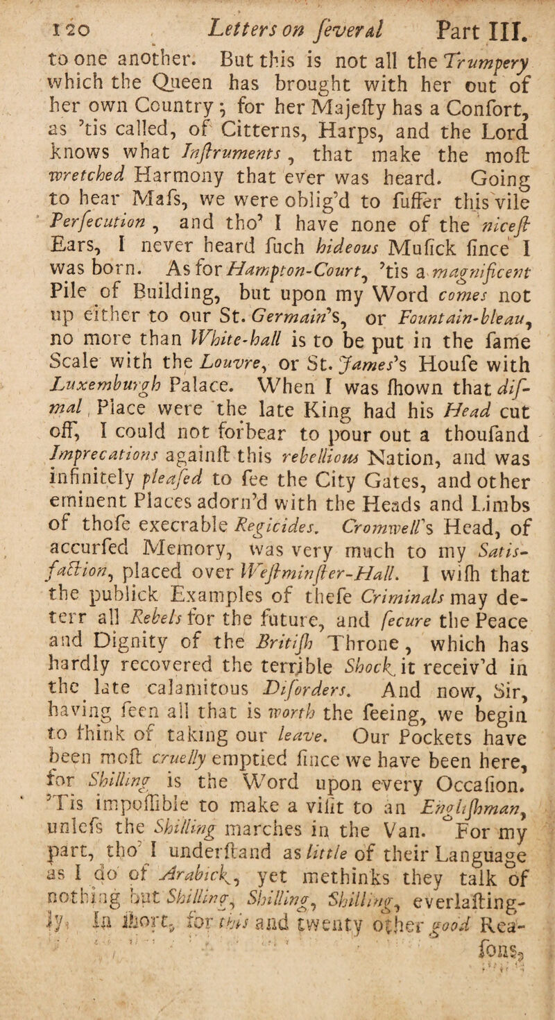 to one another. But this is not all the Trumpery which the Queen has brought with her out of her own Country ; for her Majefty has a Confort, as ’tis called, of Citterns, Harps, and the Lord knows what Inftruments, that make the moft wretched Harmony that ever was heard. Going to hear Mafs, we were oblig’d to fuffer this vile Ferfecution , and tho5 I have none of the nice ft Ears, I never heard fuch hideous Mufick fince I was born. As for Hampton-Courty ’tis 3. magnificent Pile of Building, but upon my Word comes not up either to our St. Germain1 S, or Fountain-bleauy no more than White-hall is to be put in the fame Scale with the Louvre, or St. James's Houfe with Luxemhurgh Palace. When I was fhown that dif- mal, Place were the late King had his Head cut off, I could not forbear to pour out a thoufand Imprecations again!! this rebellious Nation, and was infinitely pleafed to fee the City Gates, and other eminent Places adorn’d with the Heads and Limbs of thofe execrable Regicides. Cromwell's Head, of accurfed Memory, was very much to my Satis¬ faction, placed over Weftminfter-HalL 1 wifh that the publick Examples of thefe Criminals may de~ terr all Rebels for the future, and fecure the Peace and Dignity of the Britift Throne, which has hardly recovered the terrible Shocks it receiv’d in the late calamitous IT [orders. And now. Sir, having feen all that is worth the feeing, we begin to think Qi taking our leave. Our Pockets have been moil cruelly emptied fuice we have been here, tor Shilling is the Word upon every Occafion. ’Tis impoffible to make a vilit to an Enghftmany unlefs the Shilling marches in the Van. °For my part, tho' I under fra nd as little of their Language as I do of Trabic^ yet methinks they talk of nothing out Shillings Shillings Shillings everlafting- iy In 1)101% for this and twenty other good Rea-