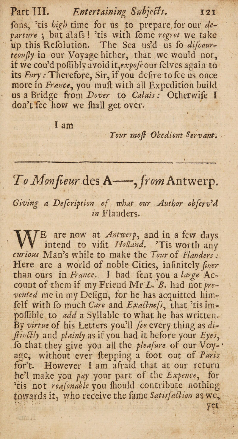 Ions, ’tis high time for us to prepare, for our de¬ parture *, but alafs! ’tis with fome regret we take up this Refolution. The Sea us’d us fo difcour- teoufiy in our Voyage hither, that we would not, if we cou’d poffibly avoid it,expofe our felves again to its Fury: Therefore, Sir, if you defire to fee us once more in France, you mufl: with all Expedition build us a Bridge from Dover to Calais: Otherwife I don’t fee how we fhall get over. I am Your mofl Obedient Servant, T 0 Monfveur des A—~‘Jfrom Antwerp. Giving a Defcription of what our Author oh fervid in Flanders. WE are now at Antwerp, and in a few days intend to vifit Holland. ’Tis worth any curious Man’s while to make the Four of Flanders : Here are a world of noble Cities, infinitely finer than ours in France. I had fent you a large Ac¬ count of them if my Friend Mr L. B, had not pre¬ vented me in my Deiign, for he has acquitted him- felf with fo much Care and ExaBnefs, that ’tis im* poffible to add a Syllable to what he has written. By virtue of his Letters you’ll fee every thing as di- ftinBly and plainly as if you had it before your Eyes, fo that they give you all the pleafure of our Voy¬ age, without ever ftepping a foot out of Paris for’t. However I am afraid that at our return he’l make you pay your part of the Expence, for 3tis not reafonable you fhould contribute nothing towards it, who receive the fame SatisfaBion a$ we, * •“'''*'* * * . . r . - * ' • -