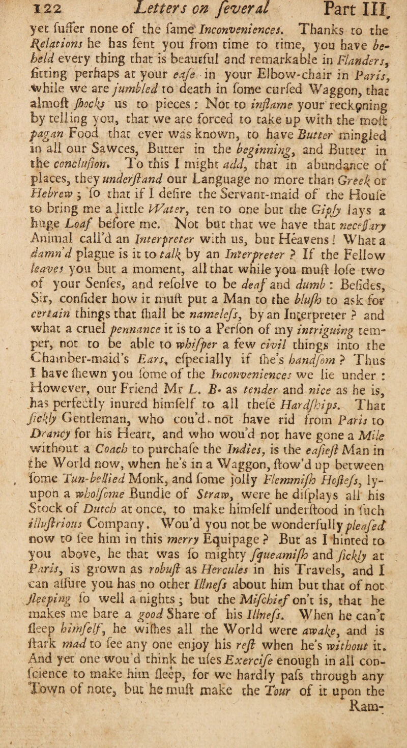 yet fuffer none of the fame Inconveniences. Thanks to the Relations he has fent you from time to time, you have be¬ held every thing that is beautful and remarkable in Flanders, fitting perhaps at your eafe in your Elbow-chair in Paris, ■while we are jumbled to death in fome curfed Waggon, that almoft Jbockj us to pieces : Not to inflame your reckpning by telling you, that we are forced to take up with the molt pagan Food that ever was known, to have Butter mingled in all our Sawces, Butter in the beginning, and Butter in the conclujion* To this I might add, that in abundance of places, they underftand our Language no more than Greeks or Plebrew ; To that if I defire the Servant-maid of the Houfe to bring me a little Water, ten to one but the Gipfy lays a huge Loaf before me. Not but that we have that necejfary Animal call’d an Interpreter with us, but Heavens I What a damn’d plague is it to talk, by an Interpreter ? If the Fellow leaves you but a moment, all that while you muff lofe two of your Senfes, and refolve to be deaf and dumb: Befides, Sir, confider how it muff put a Man to the blufh to ask for certain things that (hall be namelefs, by an Interpreter ? and what a cruel pennance it is to a Perfon of my intriguing tem¬ per, not to be able to vohifper a few civil things into the Chamber-maid’s Ears, efpecially if file’s handfem ? Thus I have (hewn you lome of the Inconveniences we lie under : However, our Friend Mr L. B* as tender and nice as he is, has perfectly inured himfelf to all thefe Hardfhips. Thac ftckjy Gentleman, who cou’d^not have rid from Paris to Drancy for his Heart, and who wou’d not have gone a Mile without a Coach to purchafe the Indies, is the eafiefl Man in the World now, when he’s in a Waggon, (low’d up between fome Turi-bellied Monk, and fome jolly Flemmifh Hcfle/s, iy- upon a wholfcme Bundle of Straw, were he difplays ail his Stock of Dutch at once, to make himfelf underdood in fuch illuftrious Company. Wou’d you not be wonderfullypleafect now to fee him in this merry Equipage ? But as I hinted to you above, he that was fo mighty fqueamifh and JkkJy at Paris, is grown as robuft as Hercules in his Travels, and I can afiiire you has no other lllnefs about him but that of not jleeping fo well a nights ; but the Mifchicf on’t is, that he makes me bare a good Share of his lllnefs. When he can’t fleep himfelf, he wifhes all the World were awake, and is dark mad to fee any one enjoy his reft when he’s without it. And yet one wou d think he ufes Exercife enough in all con¬ fidence to make him deep, for we hardly pafs through any 1 own of noiCj but he mud make the Tour of it upon the Ram-
