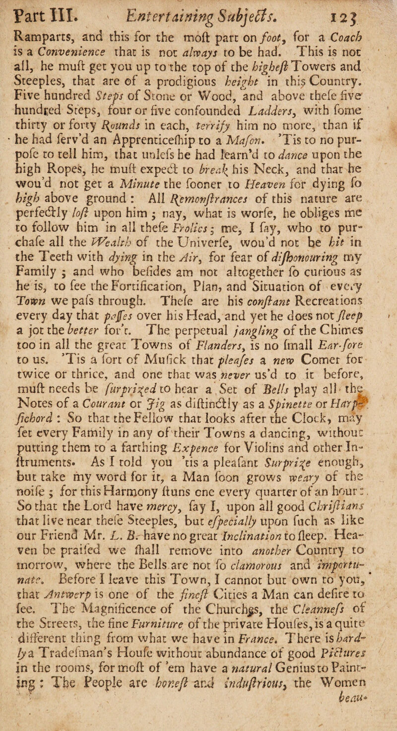 Ramparts, and this for the rnoft part on foot, for a Coach is a Convenience that is not always to be had. This is not all, he muft get you up to the top of the bighefb Towers and Steeples, that are of a prodigious height in this Country. Five hundred Steps of Stone or Wood, and above thefe five’ hundred Steps, four or five confounded Ladders, with forne thirty or forty founds in each, terrify him no more, than if he had ferv’d an Apprenticefhip to a Mafon. *Tis to no pur- pofe to tell him, that unlefs he had learnM to dance upon the high Ropes, he muft expedt to brea\ his Neck, and that he wou’d not get a Minute the fooner to Heaven for dying fo high above ground : All ftemcnftrances of this nature are perfectly loft upon him • nay, what is worfe, he obliges me to follow him in all thefe Frolics; me, I fay, who to pur- chafe all the Wealth of the Univerfe, wou’d not be hit in the Teeth with dying in the Air, for fear of difhonouring my Family 9 and who betides am not altogether fo curious as he is, to fee the Fortification, Plan, and Situation of every Town we pafs through. Thefe are his conftant Recreations every day that pajfes over his Head, and yet he does not Jleep a jotthz better fork. The perpetual jangling of theChitr.es too in all the great Towns of Flanders, is no (mall Far-fore to us. ’Tis a fort of Mufick that pleafes a new Comer for twice or thrice, and one that was never us’d to it before, muft needs be fur priced to hear a Set of Bells play all the Notes of a Cow ant or Jig as diftindliy as a Spinette or HarpW' fichord : So that the Fellow that looks after the Clock, may fet every Family in any oftheir Towns a dancing, without putting them to a farthing Expence for Violins and other In- ftruments. As I told you ’tis a pleafant Surprise enough, but take my word for it, a Man foon grows weary of the noife 9 for this Harmony ftuns one every quarter of an hour:. So that the Lord have mercy, fay I, upon all good Chriftians that live near thefe Steeples, but efpecialfy upon fuch as like our Friend Mr. L. Be have no great Inclination to deep. Hea¬ ven be praifcd we ftiall remove into another Country to morrow, where the Bells are not fo clamorous and importu¬ nate. Before I leave this Town, I cannot but own to you, * that Antwerp is one of the fineft Cities a Man can defire to^ fee. The Magnificence of the Churches, the Clsannefs of the Streets, the fine Furniture of the private Houfes, is a quite different thing from what we have in France. T’here is hard¬ ly a Tradelman’s Houfe without abundance of good Pictures in the rooms, formoft of ’em have a natural Genius to Paint jng : The People are hone ft and indufirms, the Women beau*