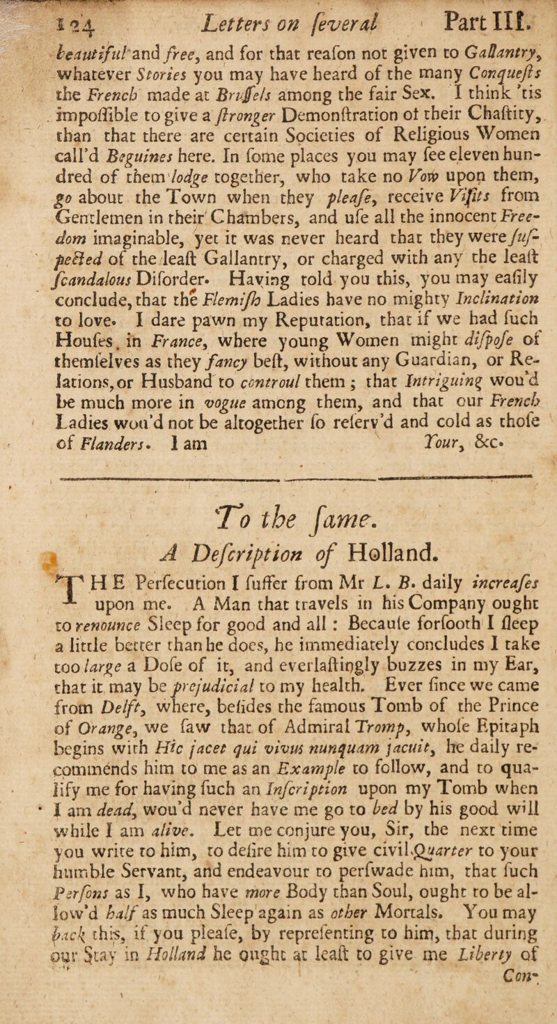 beautiful an^ free^ and for that rcafon not given to Gallantry y whatever Stories you may have heard of the many Conquefts the French made at Brujfels among the fair Sex. I think ’tis impoffible to give a flronger Demonftration ot their Chaftity, than that there are certain Societies of Religious Women call’d Beguines here. In feme places you may fee eleven hun¬ dred of them lodge together, who take no Vow upon them, go about the Town when they pleafe> receive Vi fits from Gentlemen in their Chambers, and ufe all the innocent Free¬ dom imaginable, yet it was never heard that they were {ap¬ pealed of the leaft Gallantry, or charged with any the leak fcandalous Diforder. Haying told you this, you may ealily conclude, that thtFlemifh Ladies have no mighty Inclination to love. I dare pawn my Reputation, that if we had fuch Houfes.in France, where young Women might dijpofe ot themlelves as they fancy beft, without any Guardian, or Re- lationSjOr Husband to ccntroul them ; that Intriguing wou’d be much more in vogue among them, and that our French Ladies wou’d not be altogether fo relerv’d and cold as thole of Flanders. 1 am Youry 8cc. 'Jo the fame. A Defer ifit ion of Holland, H E Perfecution I fuffer from Mr JL. daily increafes upon me. A Man that travels in his Company ought to renounce Sleep for good and all : Becaule forfooth I deep a little better than he does, he immediately concludes I take too large a Dofe of it, and everiaftiqgly buzzes in my Ear, that it may be prejudicial to my health. Ever fince we came from Delft, where, betides the famous Tomb of the Prince of Orange, we faw that of Admiral Tromp, whole Epitaph begins with Hie facet qui vivus nunquam jacuit3 he daily re¬ commends him to me as an Example to follow, and to qua¬ lify me for having fuch an Infeription upon my Tomb when * I am dead, wou’d never have me go to bed by his good will while I am alive. Let me conjure you, Sir, the next time you write to him, to delire him to give cWxLQuarter to your humble Servant, and endeavour to perfwade him, that fuch Perfons as I, who have more Body than Soul, ought to be al¬ low’d half as much Sleep again as other Mortals. You may pick, this, if you pleafe, by reprefenting to him, that during our Stay in Holland he ought at kail to give me Liberty of - • < * s*.