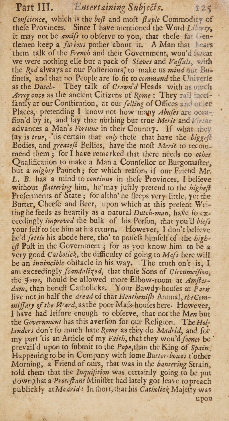 Confcience, which is the beft and moft flaple Commodity of thefe Provinces. Since I have mentioned the Word Liber fa it may not be amifs to obferve to you, that thefe fa Gen¬ tlemen keep a furious pother about it. A Man that fears them talk of the French and their Government, wou’d iwear we were nothing elfe but a pack of Slaves and Vajfals, v-mh the Bpd always at our Pofteriours,* to make us mind our Su¬ fi nefs, and that no People are lb fit to command the. Univerifc as the Dutch. They talk of Crown’d Heads with as much Arrogance as the ancient Citizens of Bpme : They rail incef- fantlyat our Conftitution, at our felling of Offices and 01 er Places, pretending I know not how ma*iy Abufes are ooua- don’d by it, and lay that nothing but true Merit and Virtue advances a Man's Fortune in their Country. If what they fay is true, 'tis certain that only thofe that have the Biggeft Bodies, and greateft Bellies, have the moft Merit to recom¬ mend them; for I have remarked that there needs no other Qualification to make a Man a Counfellor or Burgomafters but a mighty Paunch; for which reafon, if our Friend Mr* L. B. has a mind to continue in thefe Provinces, I believe without flattering him, he’may juftly pretend to the highefl Preferments of State ; for altho' he deeps very little, yet the Butter, Cheefe and Beer, upon which at this prefent Wri¬ ting he feeds as heartily as a natural Dutch-man, have fo ex¬ ceedingly improved the bulk of his Perfon, that you’ll blefs your felf to fee him at his return. However, I don't believe he’d fettle bis abode here, tbo’ to poflefs himfelf of the high-’ eft Poft in the Government; for as you know him to be a very good Catholick., the difficulty of going to Mafs here will be an invincible obltacle in his way. The truth on’t is, I am exceedingly fcandaliged, that thofe Sons of Circumcifion, the Jews, fhould be allowed more Elbow-room at Amfter- dam, than honeft Catholicks. Your Bawdy-houfes at Parts live not in half the dread of that Heathenifh hri\ma\,tbeCom- mijfary of the tPard^^sth^ poor Mafs'houfes here* However,, I have had ieifure enough to obferve, that not the Men but the Government has this averfion for our Religion. The Hol¬ landers don’t fo much hate I{ome as they do Madrid, and for my part ’tis an Article of my Faith, that they wou'd fooner be ' prevail’d upon to fubmit to the Pope,than the King of Spain, Happening to be in Company with Home Butter-boxes t’other Morning, a Friend of ours, that was in the bantering Strain, told them that the Inqitifttion was certainly going to be put down,'thata Proteftant Minifter had lately got leave to preach publickly at Madrid t In fhort, that his Catholic^ Majefty was upoft