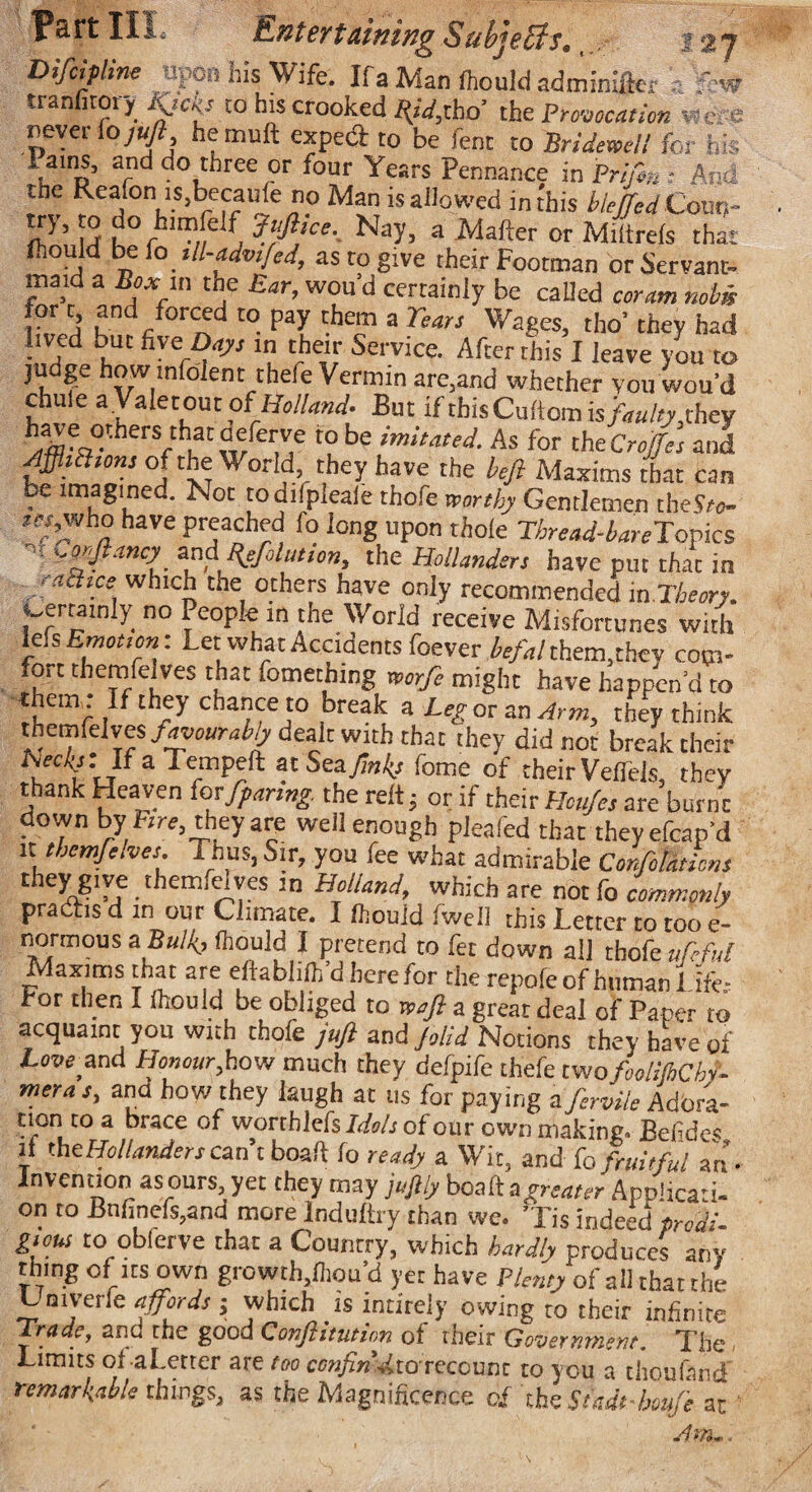 W IK, SubjBtfs, Difcipline upon his Wife. Ifa Manftould adminifter s tranfitory Kjcks to his crooked ^V,tbo’ the Provocation were revet fo juft hemuft expect to be fent to Bridewell for his lams, and do three or four Years Pennance in Prifm i Am the Reafon is,becaufe no Man is allowed in this biejfed Couv,~ try, to do himfelf Jujhce._ Nay, a Mafter or Miltrefs that fhould be fo tll-advtfed, as to give their Footman or Servant- maid a Box m the Ear, wou'd certainly be called coram nobis for t and forced to pay them a Tears Wages, tho’ they had lived but five Days in their Service. After this I leave you to judge how mloient thefe Vermin are,and whether vou wou’d chule a Vale tout oi Holland- But ifthisCuftomis faulty..they h|fCwrellje t0 be imitated-As for the CroJJes and AfhBtonj of the World they have the heft Maxims that can ^imagined. Not todifpleafe thofe worthy Gentlemen theV/o- /«,who have preached fo long upon thole Thread-bare Topics -morjlancy and Reflation, the Hollanders have put that in aches which the others have only recommended in Theory. j^ertainly no People in the World receive Misfortunes with MsEmotson: Let what Accidents foever befal them,they com¬ fort themfelves that fomething mrfe might have happen’d to them If they chance to break a Leg or an Arm, they think themfelves favouraby dealt with that they did not break their Nec/y: IfaTempeft at Sets Jinks feme of their VelTels, they thank Heaven for fpanng. the reft; or if their Houjes are burnt down by fire, they are well enough pleafed that theyefcap’d it themfe.ves, T.ius, Sir, you fee what admirable Conflations they give themfelves in Holland which are not fo commonly practis d in our Climate. I fhould Iweil this Letter to too e~ normous a Bulkj fhould I pretend to fet down all thofe ufeful Maxims that are eftablifli'd here for the repofeofhuman! 4- For then I Ihould be obliged to so aft a great deal of Paper to acquaint you with thofe juft and Jolid Notions they have of Love and Honour,,how much they defpife thefe two fooliJhChf meras, and bow they laugh at us for paying a fervile Adora- non to a brace of worthlefs Idols of our own making. Befi des if the Hollanders can’t boa ft fo ready a Wit, and fo fruitful an- Invention as ours, yet they may juftly boaft a greater Applicati¬ on to Bnfinefs,and more Induftry than we. Tis indeed prods- gious to obferve that a Counrry, which hardly produces any rning of its own growth,fliou’d yet have Plenty of all that the Umverle affords ; which is intirely owing to their infinite trade, ana the good Conftitution of their Government. The, Limits ol aLetter are too cenfin^tOTCcounr to you a thoufand remarkable things, as the Magnificence c£ the. Sttdt-beufe at