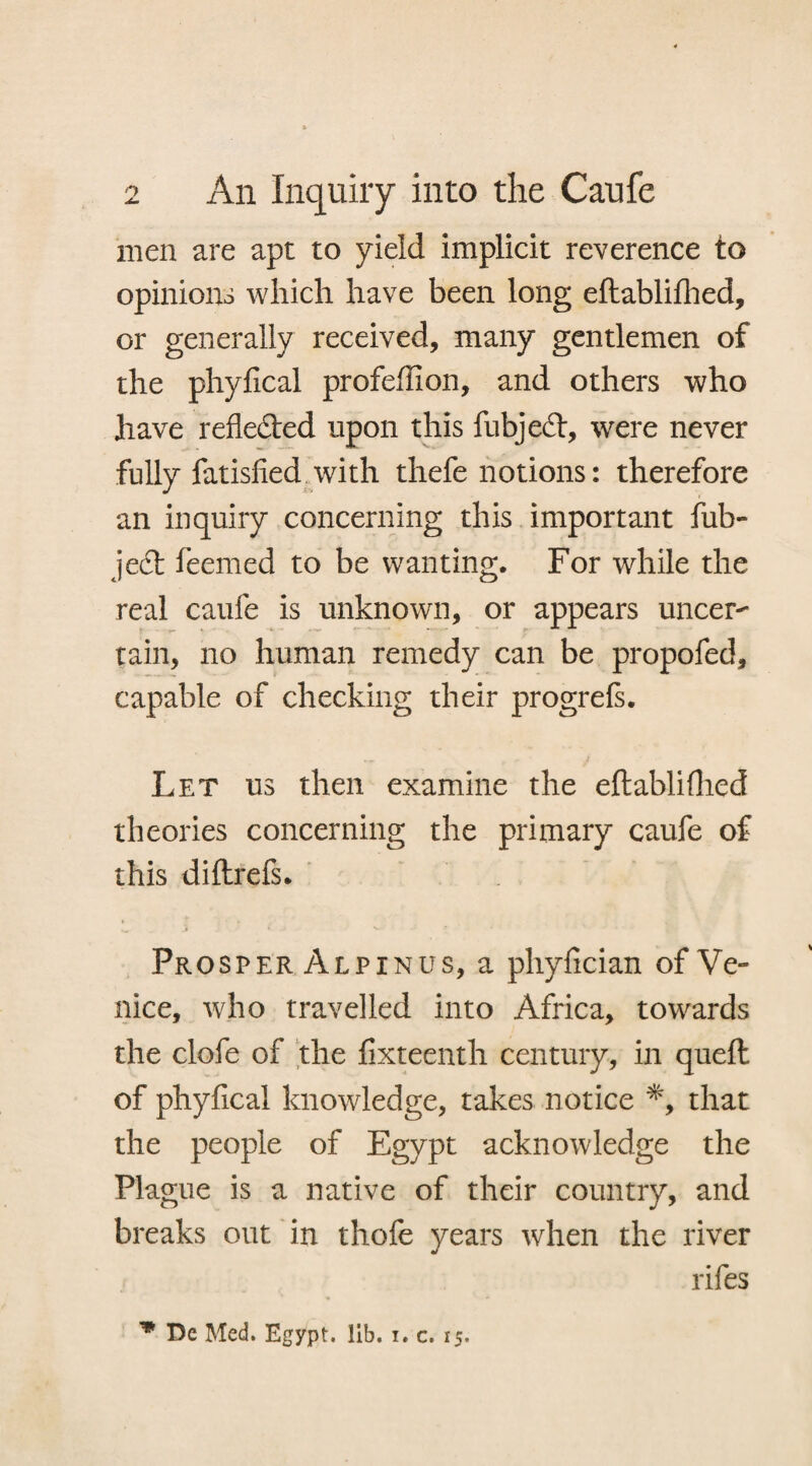 men are apt to yield implicit reverence to opinions which have been long eftablilhed, or generally received, many gentlemen of the phyfical profefiion, and others who have reflected upon this fubjedt, were never fully fatisfied with thefe notions: therefore an inquiry concerning this important fub- ject feemed to be wanting. For while the real caufe is unknown, or appears uncer¬ tain, no human remedy can be propofed, capable of checking their progrefs. Let us then examine the eftablifhed theories concerning the primary caufe of this diltrefs. Prosper Alpinus, a phyfician of Ve¬ nice, who travelled into Africa, towards the clofe of the fixteenth century, in quell of phyfical knowledge, takes notice *, that the people of Egypt acknowledge the Plague is a native of their country, and breaks out in thofe years when the river rifes Dc Med. Egypt, lib. i. c. 15.