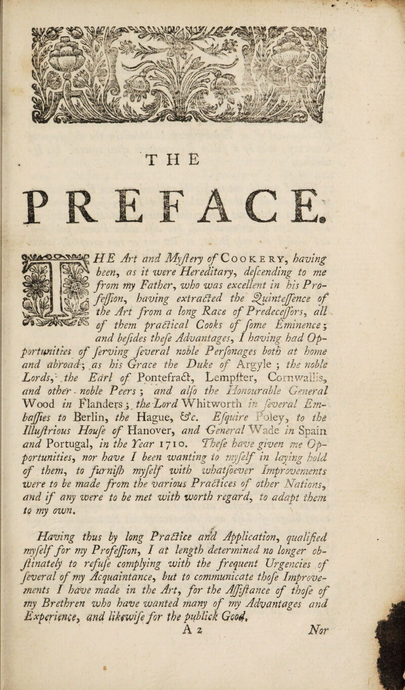 THE HE Art and Myjlery of Cookery, having been, as it were Hereditary, defending to me from my Father, who was excellent in his Pro- feffion, having extracted the Apuinie[fence of the Art from a long Race of Predecejfors, all of them practical Cooks of fome Eminence; and befides thefe Advantages, I having had Op¬ portunities of ferving feveral noble Perfonages both at home and abroad; as his Grace the Duke of Argyle ; the noble Lords, -, the Earl of Pontefraft, Lempfter, Cornwallis, and other ■ noble Peers ; and alfo the Honourable General Wood in Flanders; the Lord Whitworth in fever al Em- baffles to Berlin, the Hague, &c. E[quire Foley, to the Illujlrious Houfe of Hanover, and General Wade in Spain and Portugal, in the Tear 1710. Thefe have given me Op¬ portunities, nor have I been wanting to myfelf in laying hold of them, to furnijh myfelf with whatfoever Improvements were to be made from the various Practices of other Nations, and if any were to be met with worth regard, to adapt them to my own. -- Having thus by long PraBice arid Application, qualified myfelf for my ProfeJJion, / <2/ length determined no longer ob- Jlinately to refufe complying with the frequent Urgencies of fever al of my Acquaintance, but to communicate thofe Improve¬ ments I have made in the Art, for the AJfiflance of thofe of my Brethren who have wanted many of my Advantages and Experience, and likmfe for the publick Good\ A 2 Nor