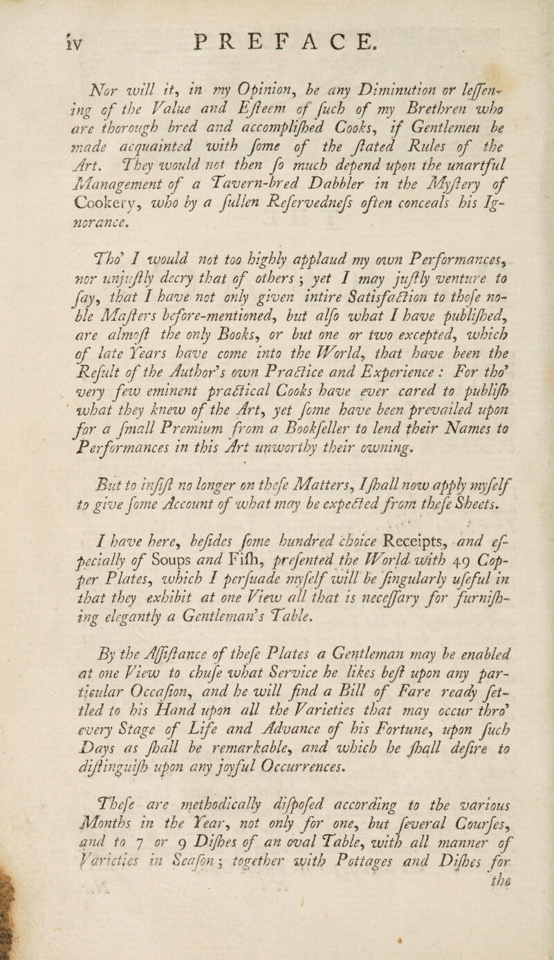 Nor will it, in my Opinion, he any Diminution or lefen- trig of the Value and Efieem of fuch of my Brethren who are thorough bred and accojnplijhed Cooks, if Gentlemen he made acquainted with feme of the Jlated Rules of the Art. They would not then fe much depend upon the unartful Management of a ‘Tavern-bred Dabbler in the Myjlery of Cookery, who by a fallen Refervednefs often conceals his Ig¬ norance. Thd I would not too highly applaud my own Performances9 nor unjujlly decry that of others ; yet I may jujlly venture to fey> that I have not only given intire Satisfaction to thofe no¬ ble Mafters before-mentioned, but alfo what I have publijhed, are almnft the only Books, or but one or tvjo excepted, which of late Tears have come into the World, that have been the Refult of the Author’s own Practice and Experience: For thd* very few eminent practical Cooks have ever cared to publijh what they knew of the Art, yet fome have been prevailed upon for a j'mall Premium fro?n a Bookfeller to lend their Names to Performances in this Art unworthy their evening. But to infiji no longer on thefe Matters, 1fhall now apply myfelf to give fame Account of what may be expected from thefe Sheets. I have here, befedcs feme hundred choice Receipts, and efe pecially of Soups and Fifh, preferred the World with 49 Cop¬ per Plates, zvhich I perfuade myfelf will be fingularly ufeful in that they exhibit at one View all that is neceffary for furnijh- ing elegantly a Gentleman s Table. By the Affiance of thefe Plates a Gentleman may be enabled at one View to chufe what Service he likes bejl upon any par¬ ticular Occafion, and he will find a Bill of Fare ready fet¬ tled to his Hand upon all the Varieties that may occur thro* every Stage of Life and Advance of his Fortune, upon fuch Days as /hall be remarkable, and which he j,hall defire to diflingui/h upon any joyful Occurrences. Thefe are methodically difpofed according to the various Months in the Tear, not only for one, but feveral Courfes, and to 7 or 9 Difhes of an oval Table, with all manner of Varieties in Seafon; together with Pottages and Difhes for «