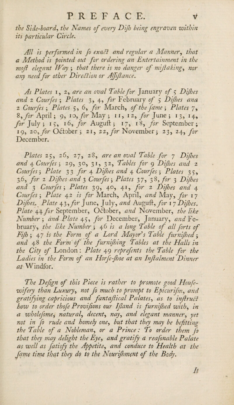 the Side-hoard, the Names of every Dijh being engraven within its particular Circle. All is performed in fo exalt and regular a Manner, that a Method is pointed out for ordering an Entertainment in the mojl elegant Way ; that there is no danger of miftaking, nor any need for other Direction or Affiance. As Plates i, 2, are an oval Table for January of 3 Dijhes and 2 Courfes ; Plates 3,4, for February of 5 Dijhes ana 2 Courfes ; Plates 5, 6, for March, of the'fume; Plates 7, 8,y2?r April; 9, 10, for May ; 11, 12, for June; 13, 14, July ; 13, 16, for Auguft ; 17, 18, for September; 19, 20, for October ; 21, 22, for November; 23, 24, for December. Plates 25, 26, 27, 28, are an oval Table for 7 Difijes and 4 Courfes; 29, 30, 31, 32, Tables for 9 Difes and 2 Courfes; Plate 33 for 4 Difes and 4 Courfes ; Plates 33, 3.6, for 2 Difes and 3 Courfes; Plates 37, 38 ,y#r 3 Difes and 3 Courfes; Plates 39, 40, 41, yir 2 Difes and 4 Courfes ; Plate 42 A for March, April, May, for 17 Difes.. Plate y^for June, July, Auguft, for 1 7 Difes. Plate 44 for September, October, November, like Number; and Plate 43, for December, January, Fe¬ bruary, the like Number ; 46 A # A?zy Table of all forts of Fif ; 47 A the Form of a Lord Mayor s Table furnifed; 48 Form of the furnifing Tables at the Halls in the City of London: Plate 49 reprefents the Table for the Ladies in the Form of an Florfe-foe at an Injlalment Dinner at Windfor. Defign of this Piece is rather to promote good Houfe~ wifery than Luxury, not fo much to prompt to Epicurifm, and gratifying capricious and fantajlical Palates, inftrudt how to order thofe Provifions our If and is furnifed with, Ar <2 wholefome, natural, decent, tfzz-r/ elegant manner, not in fo rude and homely one, to Ato they may be befitting the Table of a Nobleman, Prince: To order them fo that they may delight the Eye, gratify a reafonable Palate as well as fatisfy the Appetite, conduce to Health at the fame time that they do to the Nourifment of the Body. It