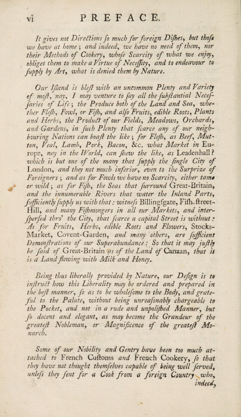 It gives not Directions Jo much for foreign Dijhes, hut thofs we have at home ; and indeed, we have no need of them, nor their Methods of Cookery, whofe Scarcity of what we enjoy? obliges them to make a Virtue of Necejfity, and to endeavour to fupply by Art, what is denied them by Nature. Cur If and is blefl with an uncommon Plenty and Variety of mof, nay, I may venture to fay all the fubflantial Necefl juries of Life ; the Produce both of the Land and Sea, whe¬ ther Flejh, Fowl, or Fijh, tfW <7//? Fruits, edible Roots, Plants and Herbs, the Product of our Fields, Meadows, Orchards, and Gardens, fuch Plenty that farce any of our neigh¬ bouring Nations can boa ft the like ; Flejh, <75 Beef Mut¬ ton, Veal, Lamb, Pork, Bacon, &c. what Market in Eu¬ rope, nay in the World, c<7?z few the like, <75 Leadenhal! ? which is but one of the many that fupply the fingle City of London, <7tf<^ /w/ mz/06 inferior, to the Surprize of Foreigners ; and as for Fowls we have no Scarcity5 either tame or wild; #5 for Fijh, the Seas that furround Great-Britain, innumerable Rivers that water the Inland Parts, fuffciently fupply us with that: witnefs Billingfgate, Fifh-ftreet- Hill, <7«<d 7//tf7zy Fifl mongers in all our Markets, and inter- fperfed thro the City, that fcarce a capital Street is without • for Fruits, Herbs, edible Roots and Flowers, Stocks- Market, Covent-Garden, <77^ many others, <7n? fufficieni Demonftrations of our Superabundance: So that it may jujlly be faid of Great-Britain #5 ^ the Land of Canaan, that it is a Land flowing with Milk and Honey. Being thus liberally provided by Nature, our Defign is to inflruCt how this Liberality may be ordered and prepared in the beft manner, #5 to be wholefome to the Body, grate¬ ful to the Palate, without being unreafonably chargeable to the Pocket, # rude and unpolifed Manner, but fo decent and elegant, #5 may become the Grandeur of the greatefl Nobleman, 0r Magnificence of the greateff Mo¬ narch. Some of our Nobility and Gentry have been too much at¬ tached to French Cuftoms French Cookery, /^<a£ they have not thought themfelves capable of being well ferved9 unlefs they fent for a Cook from a foreign Country who, indeed.