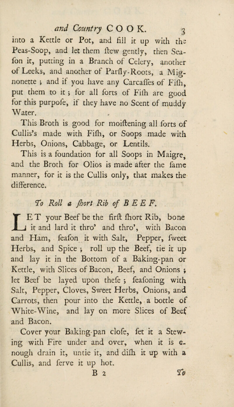 into a Kettle or Pot, and fill it up with the Peas-Soop, and let them flew gently, then Sea- fon it, putting in a Branch of Celery, another of Leeks, and another of Parfly-Roots, a Mig¬ nonette ; and if you have any CarcafTes of Fifh, put them to it ; for all forts of Fifh are good for this purpofe, if they have no Scent of muddy Water. This Broth is good for moiflening all forts of Cullis’s made with Fifh, or Soops made with Herbs, Onions, Cabbage, or Lentils. This is a foundation for all Soops in Maigres and the Broth for Olios is made after the fame manner, for it is the Cullis only, that makes the difference. To Roll a jhort Rib of B E E Fe ET your Beef be the firft fhort Rib, bone Jj_J it and lard it thro* and thro’, with Bacon and Ham, feafon it with Salt, Pepper, fweet Herbs, and Spice ; roll up the Beef, tie it up and lay it in the Bottom of a Baking-pan or Kettle, with Slices of Bacon, Beef, and Onions s let Beef be layed upon thefe ; feafoning with Salt, Pepper, Cloves, Sweet Herbs, Onions, and Carrots, then pour into the Kettle, a bottle of White-Wine, and lay on more Slices of Beef and Bacon. Cover your Baking-pan clofe, fet it a Stew¬ ing with Fire under and over, when it is e- nough drain it, untie it, and difh it up with a Cullis, and ferve it up hot. B 2 To