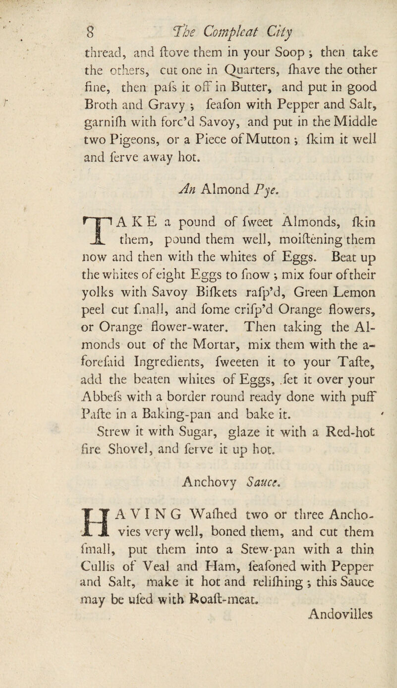 thread, and ftove them in your Soop ; then take the others, cat one in Qu arters, fhave the other fine, then pals it off in Butter, and pat in good Broth and Gravy ; feafon with Pepper and Salt, garnifh with forc’d Savoy, and put in the Middle two Pigeons, or a Piece of Mutton ; fkim it well and lerve away hot. An Almond Pye. rn A K E a pound of fweet Almonds, fkin 1 them, pound them well, moiftening them now and then with the whites of Eggs. Beat up the whites of eight Eggs to fnow *, mix four of their yolks with Savoy Bifkets rafp’d, Green Lemon peel cut final 1, and fome crifp’d Orange flowers, or Orange flower-water. Then taking the Al¬ monds out of the Mortar, mix them with the a« fore fa id Ingredients, fweeten it to your Taile, add the beaten whites of Eggs, Jet it over your Abbefs with a border round ready done with puff Pafte in a Baking-pan and bake it. Strew it with Sugar, glaze it with a Red-hot fire Shovel, and ferve it up hot. Anchovy Sauer. A V I N G Walked two or three Ancho¬ vies very well, boned them, and cut them fimall, put them into a Stew-pan with a thin Cullis of Veal and Ham, leafoned with Pepper and Salt, make it hot and reliflfing •, this Sauce may be ufed with Road-meat. Andovilles