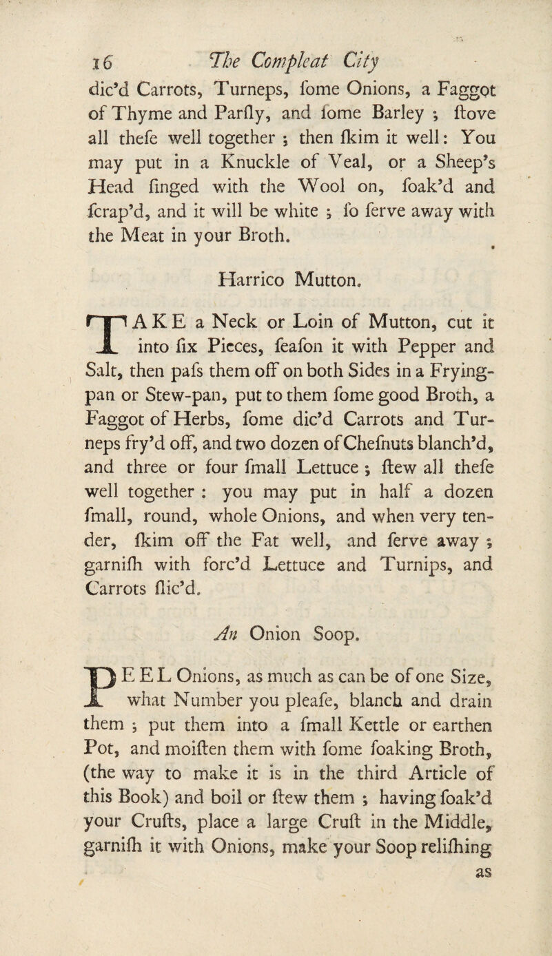 dic’d Carrots, Turneps, Tome Onions, a Faggot of Thyme and Parfiy, and fome Barley *, ftove all thefe well together : then fkim it well: You may put in a Knuckle of Veal, or a Sheep’s Head linged with the Wool on, foak’d and fcrap’d, and it will be white j fo ferve away with the Meat in your Broth. Harrico Mutton. A K E a Neck or Loin of Mutton, cut it JL into fix Pieces, feafon it with Pepper and Salt, then pafs them off on both Sides in a Frying- pan or Stew-pan, put to them fome good Broth, a Faggot of Herbs, fome dic’d Carrots and Tur¬ neps fry’d off, and two dozen of Chefnuts blanch’d, and three or four fmall Lettuce ; flew all thefe well together : you may put in half a dozen fmall, round, whole Onions, and when very ten¬ der, fkim off the Fat well, and ferve away ; garnifh with forc’d Lettuce and Turnips, and Carrots flic’d* An Onion Soop. PEEL Onions, as much as can be of one Size, what Number you pleafe, blanch and drain them ; put them into a fmall Kettle or earthen Pot, and moiflen them with fome foaking Broth, (the way to make it is in the third Article of this Book) and boil or flew them ; having foak’d your Crufts, place a large Cruft in the Middle, garnifh it with Onions, make your Soop relifhing