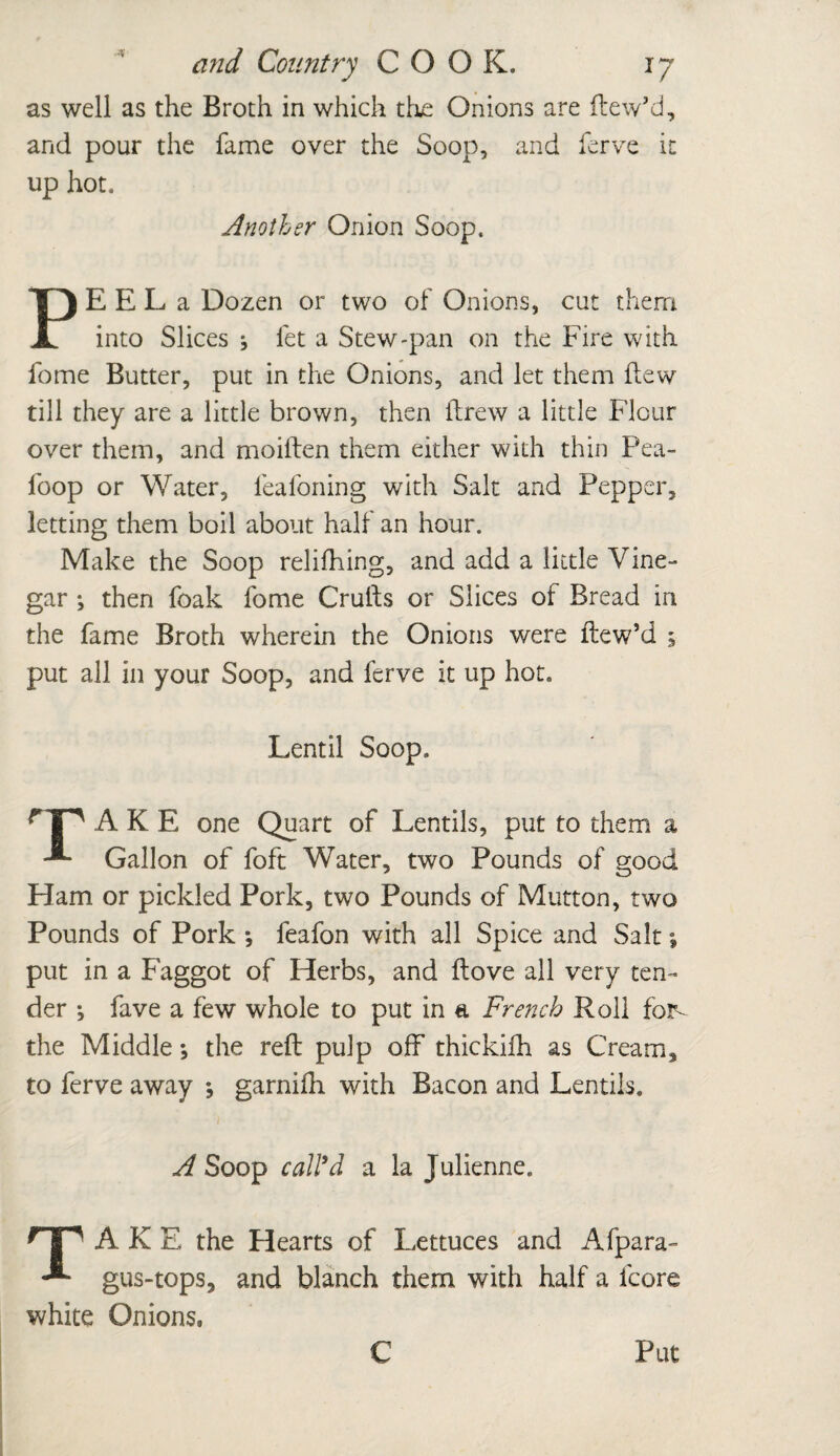 as well as the Broth in which the Onions are ftew’d, and pour the fame over the Soop, and ferve it up hot. Another Onion Soop. PE E L a Dozen or two of Onions, cut them into Slices let a Stew-pan on the Fire with fome Butter, put in the Onions, and let them flew till they are a little brown, then flrew a little Flour over them, and moiften them either with thin Pea- foop or Water, feafoning with Salt and Pepper, letting them boil about half an hour. Make the Soop relifhing, and add a little Vine¬ gar *, then foak fome Crufts or Slices of Bread in the fame Broth wherein the Onions were ftew’d 5 put all in your Soop, and ferve it up hot. Lentil Soop. A K E one Quart of Lentils, put to them a Gallon of foft Water, two Pounds of good Ham or pickled Pork, two Pounds of Mutton, two Pounds of Pork *, feafon with all Spice and Salt *, put in a Faggot of Herbs, and ftove all very ten¬ der ; fave a few whole to put in a French Roll for- the Middle •, the reft pulp off thickifh as Cream, to ferve away *, garnifh with Bacon and Lentils. A Soop call'd a la Julienne. nr ak E the Hearts of Lettuces and Afpara- -* gus-tops, and blanch them with half a fcore white Onions.