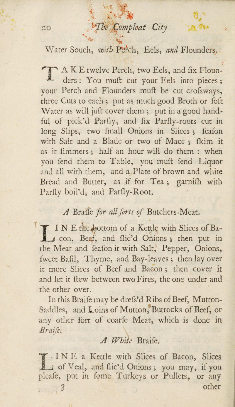 t - a . i * 20 fComphat City *** TJ gm y_ \ t y: V Water Souch, with Pdrch, Eds, Flounders, 'HP' A K E twelve Perch, two Eels, and fix Floun- ■*- ders : You muft cut your Eels into pieces; your Perch and Flounders muft be cut crofsways, three Cuts to each ; put as, much good Broth or foft Water as will juft cover them-*, put in a good hand¬ ful of pick’d Par fly, and fix Parity-roots- cut in long Slips, two fmali Onions in Slices ; feafon with Salt and a Blade or two of Mace ; fkim it as it fimmers ■, half an hour will do them : when you fend them to Table, you muft fend Liquor and all with them, and a Plate of brown and white Bread and Butter, as if for Tea , garnifh. with Parity boil’d, and Parity-Root, A Braife ‘for all forts of Butchers-Meat. , » * ’ II N E the ibottom of a Kettle with Slices of Ba- _j con, Beef, and ilic’d Onions 5 then put in the Meat and feafon it with Salt, Pepper, Onions, fweet Bafil, Thyme, and Bay-leaves j then lay over it more Slices of Beef and Bacon , then cover it and let it ftew between two Fires, the one under and the other over. In this Braife may be drefs’d Ribs of Beef, Mutton- Saddles, and Loins of Mutton, Buttocks of Beef, or any other fort of coarfe Meat, which is done in Braife. A White Braife. I I N E a Kettle with Slices of Bacon, Slices J of Veal, and dic’d Onions; you may, if you pleafe, put in feme Turkeys or Pullets, or any