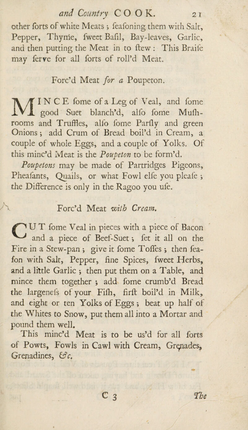 other forts of white Meats; feafoning them with Salt, Pepper, Thyme, fwect Bafil, Bay-leaves, Garlic, and then putting the Meat in to (lew : This Braife may ferve for all forts of roll’d Meat. Forc’d Meat for a Poupeton, MINCE fome of* a Leg of Veal, and fome good Suet blanch’d, alfo fome Mufh- rooms and Truffles, alfo fome Parfly and green Onions; add Crum of Bread boil’d in Cream, a couple of whole Eggs, and a couple of Yolks. Of this minc’d Meat is the Poupeton to be form’d. Poupetons may be made of Partridges Pigeons, Pheafants, Quails, or what Fowl elfe you pleafe ; the Difference is only in the Ragoo you ufe. Forc’d Meat with Cream. U T fome Veal in pieces with a piece of Bacon and a piece of Beef-Suet *, fet it all on the Fire in a Stew-pan ^ give it fome Toffes then fea- fon with Salt, Pepper, fine Spices, fweet Herbs, and a little Garlic •, then put them on a Table, and mince them together ; add fome crumb’d Bread the largenefs of your Filh, firft boil’d in Milk, and eight or ten Yolks of Eggs; beat up half of the Whites to Snow, put them all into a Mortar and pound them well. This minc’d Meat is to be us’d for all forts of Powts, Fowls in Cawl with Cream, Grepades^ Grenadines, &V.