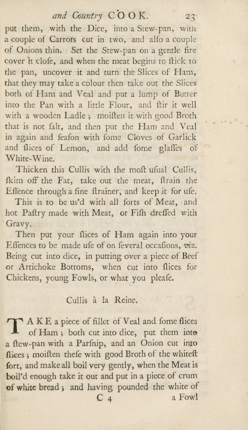 put them, with the Dice, into a Stew-pan, with a couple of Carrots cut in two, and alfo a couple of Onions thin. Set the Stew-pan on a gentle lire cover It clofe, and when the meat begins to flick to the pan, uncover it and turn the Slices of Ham, that they may take a colour then take out the Slices both of Ham and Veal and put a lump of Butter into the Pan with a little Flour, and flir it well with a wooden Ladle ; moiften it with good Broth that is not fait, and then put the Ham and Veal in again and feafon with fome Cloves of Garlick and flices of Lemon, and add fome glaffes of White-Wine. Thicken this Cullis with the mod; ufual Cull is, fkim off the Fat, take out the meat, drain the Effence through a line drainer, and keep it for ufe. This is to be us’d with all forts of Meat, and hot Padry made with Meat, or Fifii dreffed with Gravy. Then put your dices of Ham again into your Effences to be made ufe of on feveral occafions, viz. Being cut into dice, in putting over a piece of Beef or Artichoke Bottoms, when cut into dices for Chickens, young Fowls, or what you pleafe. Cullis a la Reine. TAKE a piece of fillet of Veal and fome dices of Ham •, both cut into dice, put them into a (lew-pan with a Parfnip, and an Onion cut into dices j moiften thefe with good Broth of the whited: fort, and make all boil very gently, when the Meat is boil’d enough take it out and put in a piece of crum of white bread j and having pounded the white of C 4 a Fowl