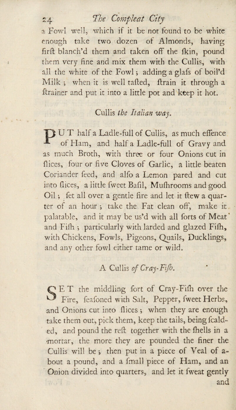 a Fowl well, which if it be not found to be white enough take two dozen of Almonds, having firft blanch’d them and taken off the fkin? pound them very fine and mix them with the Cullis, with all the white of the Fowl; adding a glafs of boil’d Milk ; when it is well tailed, ftrain it through a flrainer and put it into a little pot and keep it hot. Cullis the Italian way. Ip U T half a Ladle*-full of Cullis, as much eflence of Flam, and half a Ladle-full of Gravy and as much Broth, with three or four Onions cut in flices, four or five Cloves of Garlic, a little beaten Coriander feed, and alfo a Lemon pared and cut into flices, a little fweet Bafil, Mufhrooms and good Oil •, fet all over a gentle fire and let it (lew a quar¬ ter of an hour ; take the Fat clean off, make it palatable, and it may be us’d with all forts of Meat4 and Fifli; particularly with larded and glazed Fifh, with Chickens, Fowls, Pigeons, Quails, Ducklings, and any other fowl either tame or wild. A Cullis of Cray-Fifb, SE T the middling fort of Cray-Filh over the Fire, feafoned with Salt, Pepper, fweet Herbs, and Onions cut into flices •, when they are enough take them out, pick them, keep the tails, being fcald- ed, and pound the reft together with the fhells in a mortar, the more they are pounded the finer the Cullis will be*, then put in a piece of Veal of a- bout a pound, and a fmall piece of Ham, and an Onion divided into quarters, and let it fweat gently and