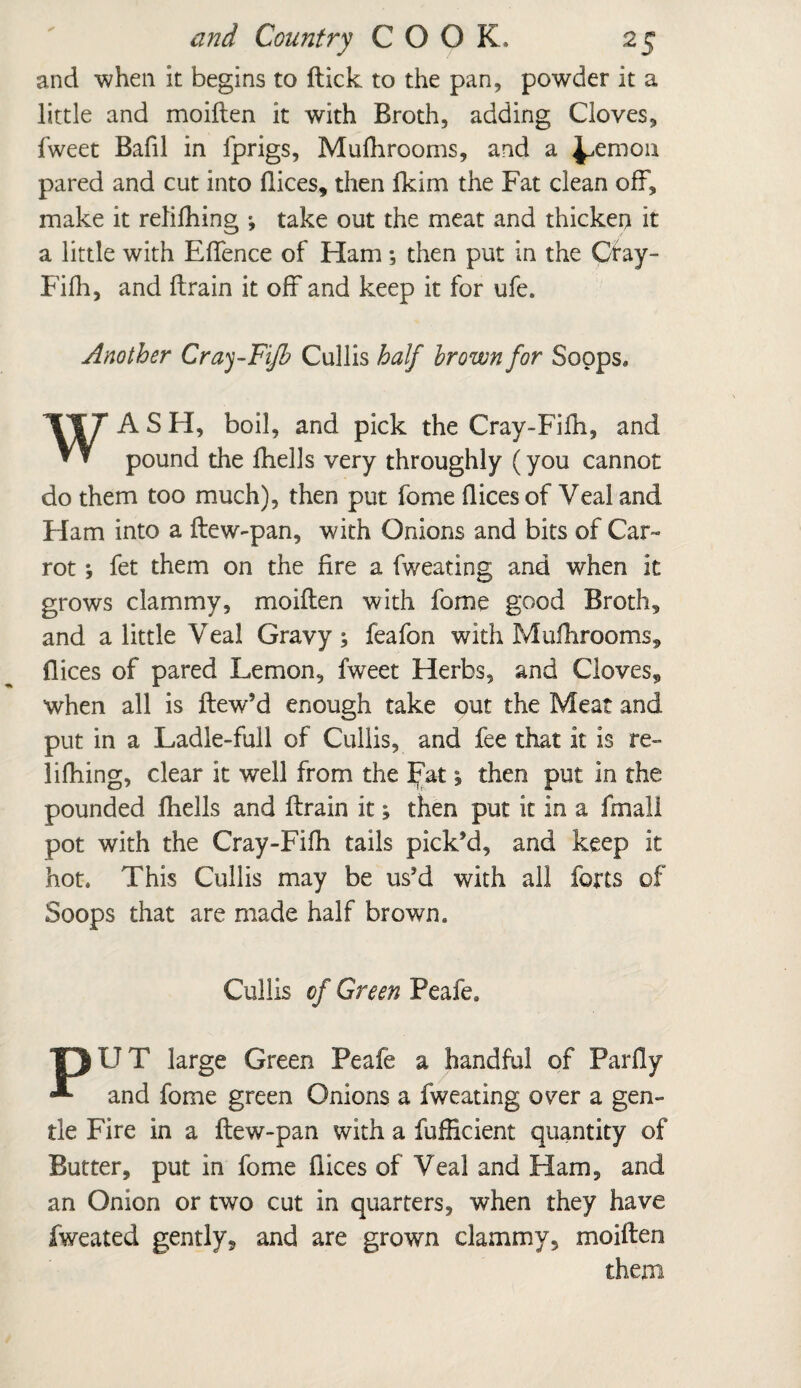 and when It begins to ftick to the pan, powder it a little and moiden it with Broth, adding Cloves, fweet Bafil in fprigs, Mufhrooms, and a ^emon pared and cut into dices, then fkim the Fat clean off, make it relifhing •, take out the meat and thicken it a little with Effence of Ham *, then put in the Cray- Fifh, and drain it off and keep it for ufe. Another Cray-Fijh Cullis half brown for Sopps. WA S H, boil, and pick the Cray-Fifh, and pound the fhells very throughly (you cannot do them too much), then put fome dices of Veal and Ham into a dew-pan, with Onions and bits of Car- rot *, fet them on the dre a fv/eating and when it grows clammy, moiden with fome good Broth, and a little Veal Gravy; feafon with Mufhrooms, dices of pared Lemon, fweet Herbs, and Cloves, when all is dew’d enough take out the Meat and put in a Ladle-full of Cullis, and fee that it is re¬ lifhing, clear it well from the Fat; then put in the pounded fhells and drain it; then put it in a frnall pot with the Cray-Fifh tails pick’d, and keep it hot. This Cullis may be us’d with all forts of Soops that are made half brown. Cullis of Green Peafe. “FJ U T large Green Peafe a handful of Pardy * and fome green Onions a fweating o^er a gen¬ tle Fire in a dew-pan with a fufficient quantity of Butter, put in fome dices of Veal and Ham, and an Onion or two cut in quarters, when they have fweated gently, and are grown clammy, moiden them