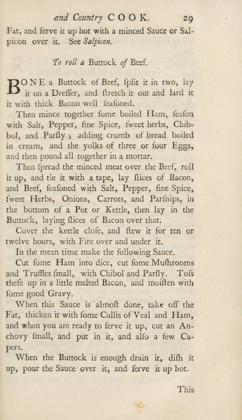 Far, and ferve it up hot with a minced Sauce or Sal- picon over it. See Salpicon. rfo roll a Buttock of Beef. BONE a Buttock of Beef, fplit it in two, lay it on a DrefTer, and ftretch it out and lard it it with thick Bacon well feafoned. Then mince together feme boiled Ham, feafon with Salt, Pepper, fine Spice, fweet herbs, Chib- bo], and Parfly ; adding crumb of bread boiled in cream, and the yolks of three or four Eggs, and then pound all together in a mortar. Then fpread the minced meat over the Beef, roll it up, and tie it with a tape, lay flices of Bacon, and Beef, feafoned with Salt, Pepper, fine Spice, fweet Herbs, Onions, Carrots, and Parfnips, in the bottom of a Pot or Kettle, then lay in the Buttock, laying flices of Bacon over that. Cover the kettle clofe, and flew it for ten or twelve hours, with Fire over and under it. In the mean time make the following Sauce. Cut fome Ham into dice, cut fome Mulhrooms and Truffles fmall, with Chibol and Parfly. Tofs thefe up in a little melted Bacon, and moiflen with fome good Gravy. When this Sauce is almoft done, take off the Fat, thicken it with fome Cullis of Veal and Ham, and when you are ready to ferve it up, cut an An¬ chovy fmall, and put in it, and alfo a few Ca¬ pers. When the Buttock is enough drain it, difh it up, pour the Sauce over it, and ferve it up hot. This