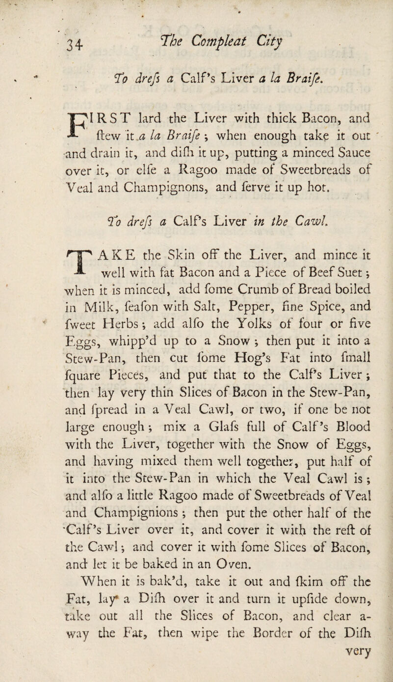 To drefs a Calf’s Liver a la Braife. FIRST lard the Liver with thick Bacon, and flew it a la Braife ; when enough take it out •and drain it, and difh it up, putting a minced Sauce over it, or elfe a Ragoo made of Sweetbreads of Veal and Champignons, and ferve it up hot. To drefs a Calf’s Liver in the Cawl. TA K E the Skin off the Liver, and mince it well with fat Bacon and a Piece of Beef Suet; when it is minced, add fome Crumb of Bread boiled in Milk, feafon with Salt, Pepper, fine Spice, and fweet Herbs •, add alfo the Yolks of four or five Eggs, whipp’d up to a Snow ; then put it into a Stew-Pan, then cut fome Hog’s Fat into fmall fquare Pieces, and put that to the Calf’s Liver ; then lay very thin Slices of Bacon in the Stew-Pan, and fpread in a Veal Cawl, or two, if one be not large enough ; mix a Glafs full of Calf’s Blood with the Liver, together with the Snow of Eggs, and having mixed them well together, put half of it into the Stew-Pan in which the Veal Cawl is; and alfo a little Ragoo made of Sweetbreads of Veal and Champignions ; then put the other half of the 'Calf’s Liver over it, and cover it with the reft of the Cawl; and cover it with fome Slices of Bacon, and let it be baked in an Oven. When it is bak’d, take it out and fkim off the Fat, lay* a Difh over it and turn it upfide down, take out all the Slices of Bacon, and clear a- way the Fat, then wipe the Border of the Difh very
