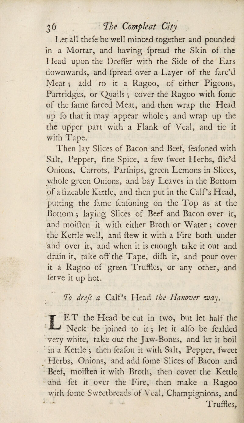 Let all thefe be well minced together and pounded in a Mortar, and having fpread the Skin of the Head upon the Dreffer with the Side of the Ears downwards, and fpread over a Layer of the farc’d Meat; add to it a Ragoo, of either Pigeons, Partridges, or Quails *, cover the Ragoo with fome of the fame farced Meat, and then wrap the Head up fo that it may appear whole •, and wrap up the the upper part with a Flank of Veal, and tie it v/ith Tape. Then lay Slices of Bacon and Beef, feafoned with Salt, Pepper, fine Spice, a few fweet Herbs, dic’d Onions, Carrots, Parfnips, green Lemons in Slices, whole green Onions, and bay Leaves in the Bottom of afizeable Kettle, and then put in the Calf’s Head, putting the fame feafoning on the Top as at the Bottom ; laying Slices of Beef and Bacon over it, and moiften it with either Broth or Water ; cover the Kettle well, and flew it with a Fire both under and over it, and when it is enough take it out and drain it, take off the Tape, difh it, and pour over it a Ragoo of green Truffles, or any other, and ferve it up hot, A 'i. To drefs a Calf’s Head the Hanover way, \ LE T the Head be cut in two, but let half the Neck be joined to it; let it alfo be fcalded very white, take out the Jaw-Bones, and let it boil in a Kettle ; then feafon it with Salt, Pepper, fweet Herbs, Onions, and add fome Slices of Bacon and Beef, moiften it with Broth, then cover the Kettle and fet it over the Fire, then make a Ragoo with fome Sweetbreads of Veal, Champignions, and 4 J Truffles,