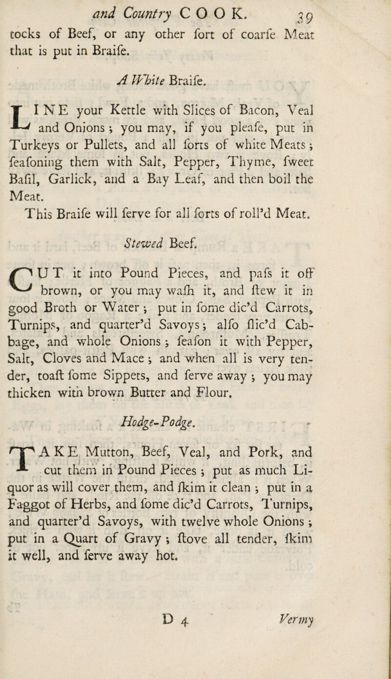 tocks of Beef, or any other fort of coarfe Meat that is put in Braife. A JVb\te Braife. LINE your Kettle with Slices of Bacon, Veal and Onions ; you may, if you pleafe, put in Turkeys or Pullets, and all forts of white Meats •, feafoning them with Salt, Pepper, Thyme, fweet Bafil, Garlick, and a Bay Leaf, and then boil the Meat. This Braife will ferve for all forts of roll’d Meat. Stewed Beef. U T it into Pound Pieces, and pafs it off brown, or you may wafh it, and flew it in good Broth or Water •, put in fome dic’d Carrots, Turnips, and quarter’d Savoys; alfo dic’d Cab¬ bage, and whole Onions ; feafon it with Pepper, Salt, Cloves and Mace ; and when all is very ten¬ der, toad fome Sippets, and ferve away ; you may thicken with brown Butter and Flour. Hodge-Podge. OpAKE Mutton, Beef, Veal, and Pork, and cut them in Pound Pieces ; put as much Li¬ quor as will cover them, and fkim it clean ; put in a Faggot of Herbs, and fome dic’d Carrots, Turnips, and quarter’d Savoys, with twelve whole Onions; put in a Quart of Gravy ; ftove all tender, Ikim it well, and ferve away hot. J/ermy